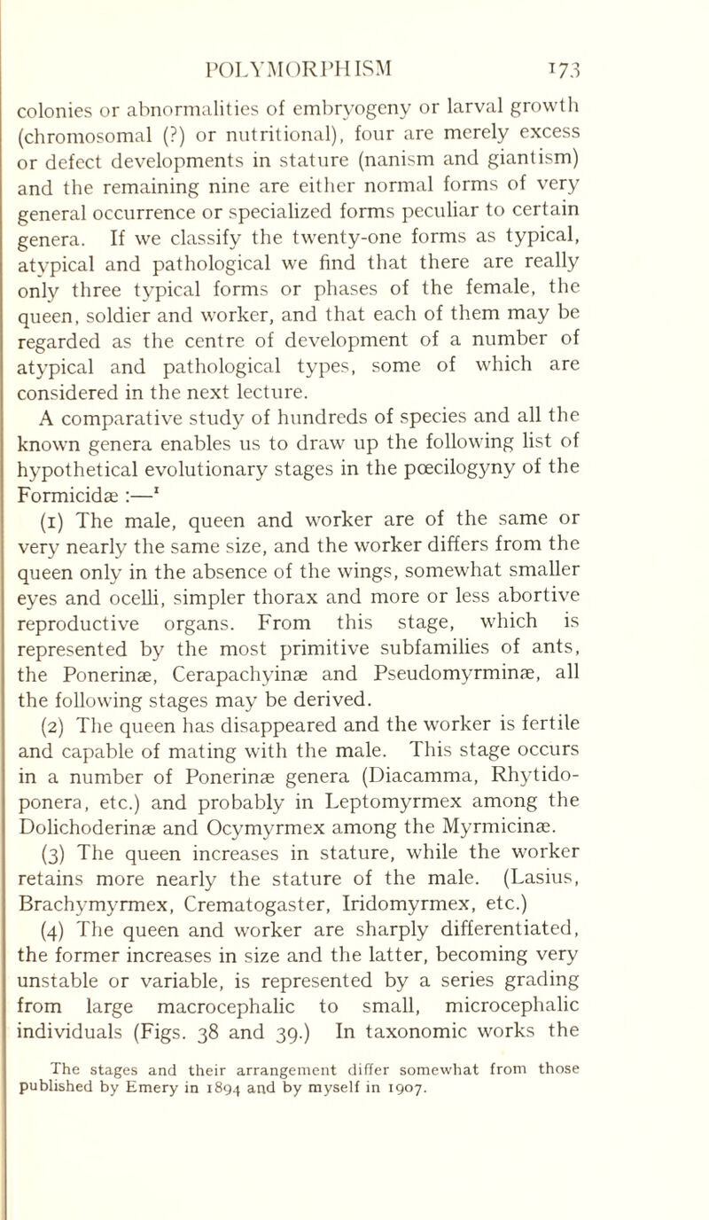 colonies or abnormalities of cmbryogeny or larval growth (chromosomal (?) or nutritional), four are merely excess or defect developments in stature (nanism and giantism) and the remaining nine are either normal forms of very general occurrence or specialized forms peculiar to certain genera. If we classify the twenty-one forms as typical, atypical and pathological we find that there are really only three t3'pical forms or phases of the female, the queen, soldier and worker, and that each of them may be regarded as the centre of development of a number of atj’pical and pathological t^'pes, some of which are considered in the next lecture. A comparative study of hundreds of species and all the known genera enables us to draw up the following list of hypothetical evolutionary^ stages in the pcecilogyny of the Formicidæ :—' (1) The male, queen and worker are of the same or very^ nearly the same size, and the worker differs from the queen only in the absence of the wings, somewhat smaller eyes and ocelli, simpler thorax and more or less abortive reproductive organs. From this stage, which is represented by the most primitive subfamilies of ants, the Ponerinæ, Cerapachyinæ and PseudomyTminæ, all the following stages may be derived. (2) The queen has disappeared and the worker is fertile and capable of mating with the male. This stage occurs in a number of Ponerinæ genera (Diacamma, Rhytido- ponera, etc.) and probably in Leptomyrmex among the Dolichoderinæ and Ocymyrmex among the Myrmicinæ. (3) The queen increases in stature, while the worker retains more nearly the stature of the male. (Lasius, Brachymyrmex, Crematogaster, Iridomyrmex, etc.) (4) The queen and worker are sharply differentiated, the former increases in size and the latter, becoming very unstable or variable, is represented by a series grading from large macrocephalic to small, microcéphalie individuals (Figs. 38 and 39.) In taxonomic works the The stages and their arrangement differ somewhat from those published by Emery in 1894 and by myself in 1907.