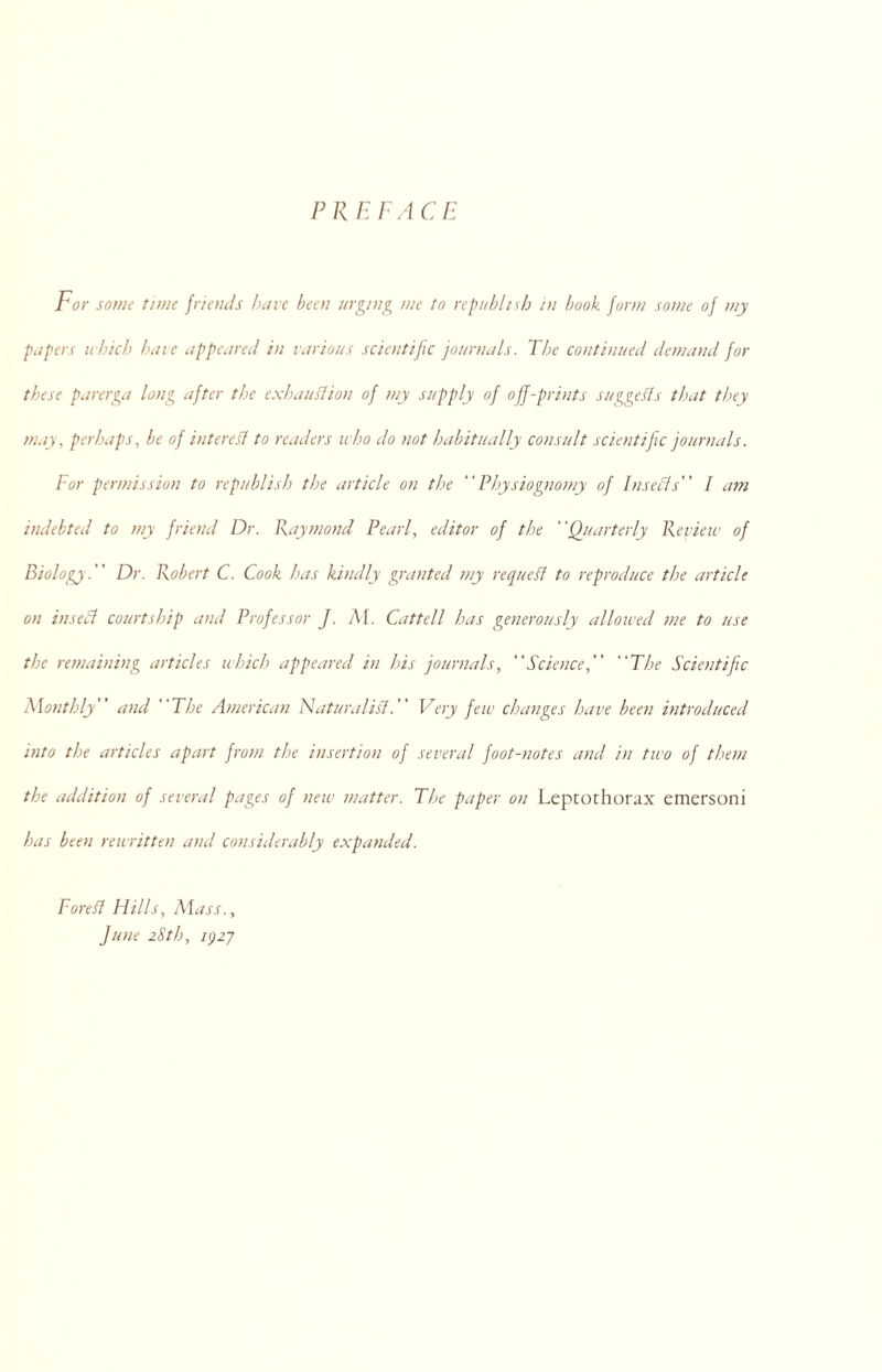 PREFACE For some time friends have been urging me to republish in book form some of my papers which bate appeared in various scientific journals. The continued demand for these parerga long after the exhaustion of my supply of off-prints suggests that they may, perhaps, be of interest to readers who do not habitually consult scientific journals. For permission to republish the article on the Physiognomy of Insects'' I am indebted to my friend Dr. Raymond Pearl, editor of the Quarterly Review of Biology. Dr. Robert C. Cook has kindly granted my request to reproduce the article on insect courtship and Professor J. Af. Cattell has generously allowed me to use the remaining articles which appeared in his journals, Science, The Scientific Monthly and The American Naturalist. Very few changes have been introduced into the articles apart from the insertion of several foot-notes and in two of them the addition of several pages of new matter. The paper on Leptothorax emersoni has been rewritten and considerably expanded. Forest Hills, Ma SS.y June 28th, 1927