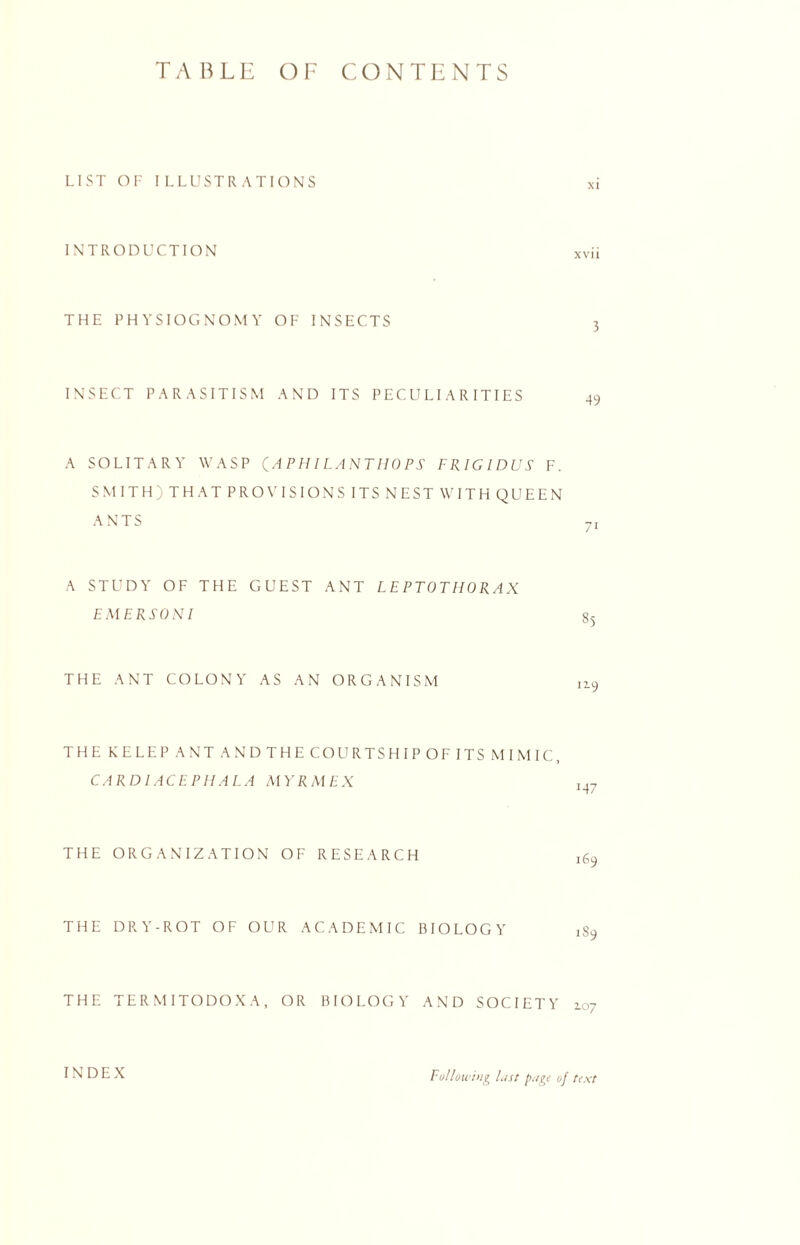 TABLE OF CONTENTS LIST OF ILLUSTRATIONS INTRODUCTION THE PHYSIOGNOMY OF INSECTS INSECT PARASITISM AND ITS PECULIARITIES A SOLITARY WASP (APHILANTHOPS FRIGIDUS F. SMITH) THAT PROVISIONS ITS NEST WITH QUEEN ANTS 7i A STUDY OF THE GUEST ANT LEPTOTHORAX EMERSON I THE ANT COLONY AS AN ORGANISM THE KELEP A NT AND THE COURTS HIP OF ITS MI MIC, CARDIACEPHALA MYRMEX THE ORGANIZATION OF RESEARCH THE DRY-ROT OF OUR ACADEMIC BIOLOGY 189 THE TERMITODOXA, OR BIOLOGY AND SOCIETY 107 INDEX Following List page of text