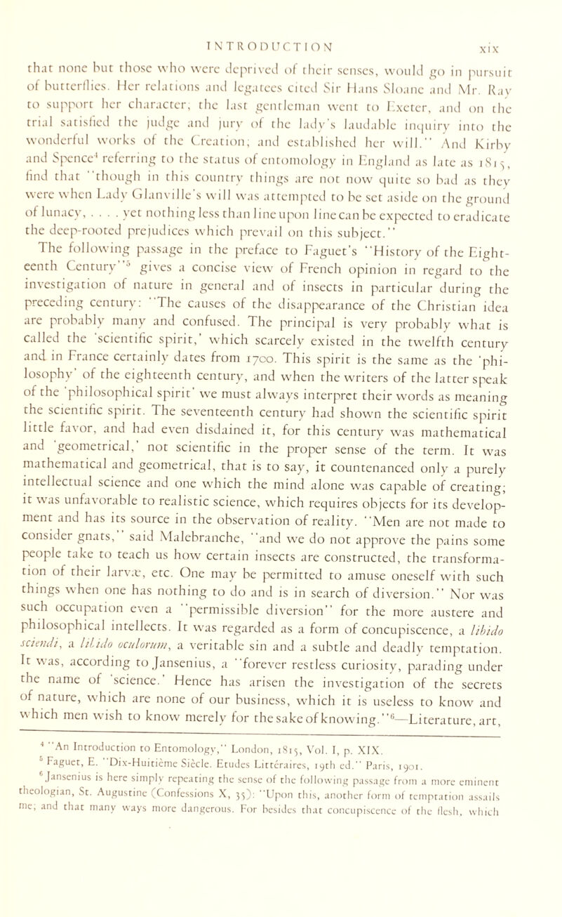 rhat none but those who were deprived of their senses, would go in pursuit of butterflies. Her relations and legatees cited Sir Hans Sloane and Mr. Ray to support her character, the last gentleman went to Exeter, and on the trial satisfied the judge and jury of the lady’s laudable inquiry into the wonderful works of the Creation; and established her will. And Kirby and Spence1 referring to the status of entomology in England as late as 1813, find that though in this country things are not now quite so bad as they were when Lady Glanville’s will was attempted to be set aside on the ground of lunacy, .... yet nothing less than line upon line can be expected to eradicate the deep-rooted prejudices which prevail on this subject.” The following passage in the preface to Faguet’s History of the Eight¬ eenth Century J gives a concise view of French opinion in regard to the investigation of nature in general and of insects in particular during the preceding century: The causes of the disappearance of the Christian idea are probably many and confused. The principal is very probably what is called the ’scientific spirit,’ which scarcely existed in the twelfth century and in France certainly dates from 1700. This spirit is the same as the ‘phi¬ losophy of the eighteenth century, and when the writers of the latter speak of the philosophical spirit’ we must always interpret their words as meaning the scientific spirit. The seventeenth century had shown the scientific spirit little fa\ or, and had even disdained it, for this century was mathematical and geometrical, not scientific in the proper sense of the term. It was mathematical and geometrical, that is to say, it countenanced only a purely intellectual science and one which the mind alone was capable of creating; it was unfavorable to realistic science, which requires objects for its develop¬ ment and has its source in the observation of reality. Men are not made to consider gnats, said Malebranche, and we do not approve the pains some people take to teach us how certain insects are constructed, the transforma¬ tion of their larva:, etc. One may be permitted to amuse oneself with such things when one has nothing to do and is in search of diversion. Nor was such occupation even a permissible diversion for the more austere and philosophical intellects. It was regarded as a form of concupiscence, a libido sciendi, a hlido oculorum, a veritable sin and a subtle and deadly temptation. It was, according to Jansenius, a forever restless curiosity, parading under the name of science. Hence has arisen the investigation of the secrets of nature, which are none of our business, which it is useless to know and w hich men wish to know merely for the sake of knowing.4 * 6—Literature, art, 4 An Introduction to Entomology,” London, 1S15, Vol. I, p. XIX. Faguet, E. Dix-Huitieme Siecle. Etudes Litteraires, 19th ed. Paris, 1901. Jansenius is here simply repeating the sense of the following passage from a more eminent theologian, St. Augustine (Confessions X, 35): Upon this, another form of temptation assails me, and that many ways more dangerous. For besides that concupiscence of the flesh, which