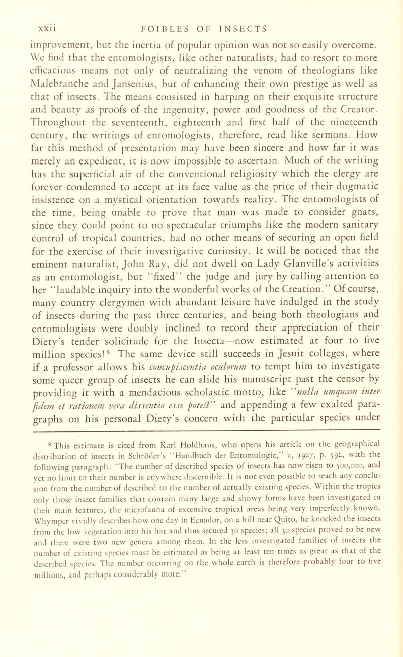 improvement, but the inertia of popular opinion was not so easily overcome. We find that the entomologists, like other naturalists, had to resort to more efficacious means not only of neutralizing the venom of theologians like Malebranche and Jansenius, but of enhancing their own prestige as well as that of insects. The means consisted in harping on their exquisite structure and beauty as proofs of the ingenuity, power and goodness of the Creator. Throughout the seventeenth, eighteenth and first half of the nineteenth century, the writings of entomologists, therefore, read like sermons. How far this method of presentation may have been sincere and how far it was merely an expedient, it is now impossible to ascertain. Much of the writing has the superficial air of the conventional religiosity which the clergy are forever condemned to accept at its face value as the price of their dogmatic insistence on a mystical orientation towards reality. The entomologists of the time, being unable to prove that man was made to consider gnats, since they could point to no spectacular triumphs like the modern sanitary control of tropical countries, had no other means of securing an open field for the exercise of their investigative curiosity. It will be noticed that the eminent naturalist, John Ray, did not dwell on Lady Glanville’s activities as an entomologist, but ‘‘fixed'’ the judge and jury by calling attention to her “laudable inquiry into the wonderful works of the Creation.’’ Of course, many country clergymen with abundant leisure have indulged in the study of insects during the past three centuries, and being both theologians and entomologists were doubly inclined to record their appreciation of their Diety’s tender solicitude for the Insecta—now estimated at four to five million species!8 The same device still succeeds in Jesuit colleges, where if a professor allows his concupiscentia oculorum to tempt him to investigate some queer group of insects he can slide his manuscript past the censor by providing it with a mendacious scholastic motto, like nulla umquam inter fidem et rationem vera dissentio esse poteff' and appending a few exalted para¬ graphs on his personal Diety’s concern with the particular species under 8 This estimate is cited from Karl Holdhaus, who opens his article on the geographical distribution of insects in Schroder’s Handbuch der Entomologie, i, 1917. P- 591- vv‘th £*lc following paragraph: The number of described species of insects has now risen to 500,000, and yet no limit to their number is anywhere discernible. It is not even possible to reach any conclu¬ sion from the number of described to the number of actually existing species. Within the tropics only those insect families that contain many large and showy forms have been investigated in their main features, the microfauna of extensive tropical areas being very imperfectly known. Whymper vividly describes how one day in Ecuador, on a hill near Quito, he knocked the insects from the low vegetation into his hat and thus secured 30 species; all 30 species proved to be new and there were two new genera among them. In the less investigated families of insects the number of existing species must be estimated as being at least ten times as great as that of the described species. The number occurring on the whole earth is therefore probably four to five millions, and perhaps considerably more.”