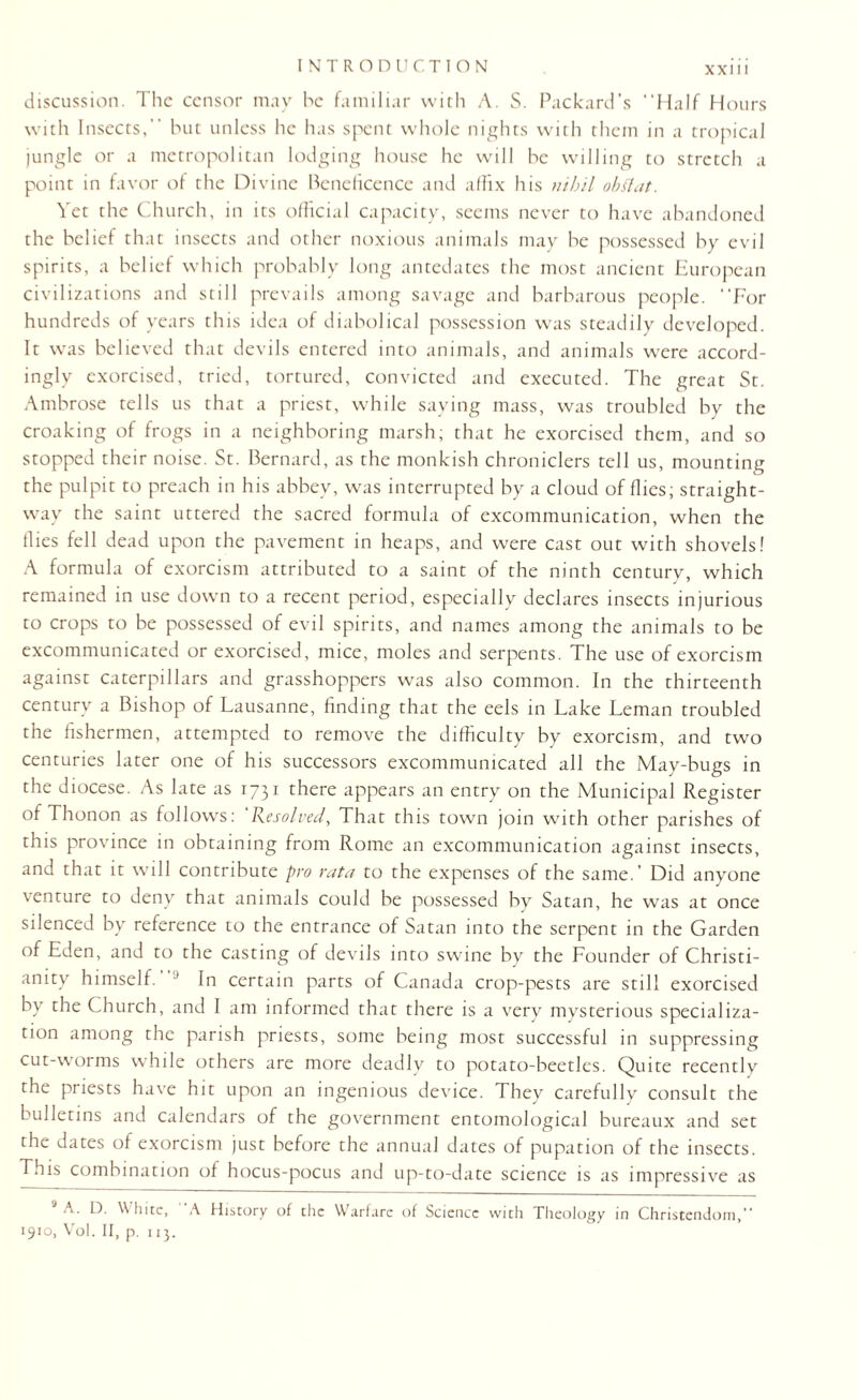 discussion. The censor may he familiar with A. S. Packard’s “Half Hours with Insects, but unless he has spent whole nights with them in a tropical jungle or a metropolitan lodging house he will he willing to stretch a point in favor of the Divine Beneficence and affix his nihil obflat. Yet the Church, in its official capacity, seems never to have abandoned the belief that insects and other noxious animals may he possessed by evil spirits, a belief which probably long antedates the most ancient European civilizations and still prevails among savage and barbarous people. “For hundreds of years this idea of diabolical possession was steadily developed. It was believed that devils entered into animals, and animals were accord¬ ingly exorcised, tried, tortured, convicted and executed. The great St. Ambrose tells us that a priest, while saying mass, was troubled by the croaking of frogs in a neighboring marsh; that he exorcised them, and so stopped their noise. St. Bernard, as the monkish chroniclers tell us, mounting the pulpit to preach in his abbey, was interrupted by a cloud of flies; straight¬ way the saint uttered the sacred formula of excommunication, when the (lies fell dead upon the pavement in heaps, and were cast out with shovels! A formula of exorcism attributed to a saint of the ninth century, which remained in use down to a recent period, especially declares insects injurious to crops to be possessed of evil spirits, and names among the animals to be excommunicated or exorcised, mice, moles and serpents. The use of exorcism against caterpillars and grasshoppers was also common. In the thirteenth century a Bishop of Lausanne, finding that the eels in Lake Leman troubled the fishermen, attempted to remove the difficulty by exorcism, and two centuries later one of his successors excommunicated all the May-bugs in the diocese. As late as 1731 there appears an entry on the Municipal Register of Thonon as follows: Resolved, That this town join with other parishes of this province in obtaining from Rome an excommunication against insects, and that it will contribute pro rata to the expenses of the same.’ Did anyone venture to deny that animals could be possessed by Satan, he was at once silenced by reference to the entrance of Satan into the serpent in the Garden of Eden, and to the casting of devils into swine by the Founder of Christi¬ anity himself. 1 In certain parts of Canada crop-pests are still exorcised by the Church, and I am informed that there is a very mysterious specializa¬ tion among the parish priests, some being most successful in suppressing cut-worms while others are more deadly to potato-beetles. Quite recently the priests have hit upon an ingenious device. They carefully consult the bulletins and calendars of the government entomological bureaux and set the dates of exorcism just before the annual dates of pupation of the insects. This combination of hocus-pocus and up-to-date science is as impressive as J A. D. White, A History of the Warfare of Science with Theology in Christendom,” 1910, Vol. II, p. 113.