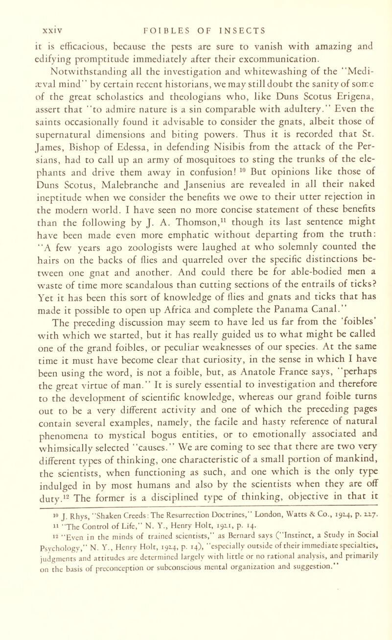 it is efficacious, because the pests are sure to vanish with amazing and edifying promptitude immediately after their excommunication. Notwithstanding all the investigation and whitewashing of the Medi¬ aeval mind” by certain recent historians, we may still doubt the sanity of some of the great scholastics and theologians who, like Duns Scotus Erigena, assert that to admire nature is a sin comparable with adultery. Even the saints occasionally found it advisable to consider the gnats, albeit those of supernatural dimensions and biting powers. Thus it is recorded that St. James, Bishop of Edessa, in defending Nisibis from the attack of the Per¬ sians, had to call up an army of mosquitoes to sting the trunks of the ele¬ phants and drive them away in confusion! 10 But opinions like those of Duns Scotus, Malebranche and Jansenius are revealed in all their naked ineptitude when we consider the benefits we owe to their utter rejection in the modern world. I have seen no more concise statement of these benefits than the following by J. A. Thomson,* 11 though its last sentence might have been made even more emphatic without departing from the truth: A few years ago zoologists were laughed at who solemnly counted the hairs on the backs of flies and quarreled over the specific distinctions be¬ tween one gnat and another. And could there be for able-bodied men a waste of time more scandalous than cutting sections of the entrails of ticks? Yet it has been this sort of knowledge of flies and gnats and ticks that has made it possible to open up Africa and complete the Panama Canal. The preceding discussion may seem to have led us far from the 'foibles' with which we started, but it has really guided us to what might be called one of the grand foibles, or peculiar weaknesses of our species. At the same time it must have become clear that curiosity, in the sense in which I have been using the word, is not a foible, but, as Anatole France says, perhaps the great virtue of man.’’ It is surely essential to investigation and therefore to the development of scientific knowledge, whereas our grand foible turns out to be a very different activity and one of which the preceding pages contain several examples, namely, the facile and hasty reference of natural phenomena to mystical bogus entities, or to emotionally associated and whimsically selected causes. We are coming to see that there are two very different types of thinking, one characteristic of a small portion of mankind, the scientists, when functioning as such, and one which is the only type indulged in by most humans and also by the scientists when they are off duty.12 The former is a disciplined type of thinking, objective in that it 10 J. Rhys, “Shaken Creeds:The Resurrection Doctrines, London, Watts & Co., 192.4, p. 2.2.7. 11 “The Control of Life, N. Y., Henry Holt, 192.1, p. 14. 12 Even in the minds of trained scientists, as Bernard says (Instinct, a Study in Social Psychology,” N. Y., Henry Holt, 1914, p. 14), especially outside of their immediate specialties, judgments and attitudes are determined largely with little or no rational analysis, and primarily on the basis of preconception or subconscious mental organization and suggestion.*‘