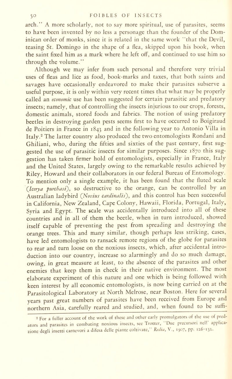 5° arch.” A more scholarly, not to say more spiritual, use of parasites, seems to have been invented by no less a personage than the founder of the Dom¬ inican order of monks, since it is related in the same work that the Devil, teasing St. Domingo in the shape of a flea, skipped upon his book, when the saint fixed him as a mark where he left off, and continued to use him so through the volume.” Although we may infer from such personal and therefore very trivial uses of fleas and lice as food, book-marks and taxes, that both saints and savages have occasionally endeavored to make their parasites subserve a useful purpose, it is only within very recent times that what may be properly called an economic use has been suggested for certain parasitic and predatory insects; namely, that of controlling the insects injurious to our crops, forests, domestic animals, stored foods and fabrics. The notion of using predatory beetles in destroying garden pests seems first to have occurred to Doigiraud de Poitiers in France in 1843 and in the following year to Antonio Villa in Italy.2 The latter country also produced the two entomologists Rondani and Ghiliani, who, during the fifties and sixties of the past century, first sug¬ gested the use of parasitic insects for similar purposes. Since 1870 this sug¬ gestion has taken firmer hold of entomologists, especially in France, Italy and the United States, largely owing to the remarkable results achieved by Riley, Howard and their collaborators in our federal Bureau of Entomology. To mention only a single example, it has been found that the fluted scale (leerya furchasi), so destructive to the orange, can be controlled by an Australian ladybird (Novius cardinalis'), and this control has been successful in California, New Zealand, Cape Colony, Hawaii, Florida, Portugal, Italy, Syria and Egypt. The scale was accidentally introduced into all of these countries and in all of them the beetle, when in turn introduced, showed itself capable of preventing the pest from spreading and destroying the orange trees. This and many similar, though perhaps less striking, cases, have led entomologists to ransack remote regions of the globe for parasites to rear and turn loose on the noxious insects, which, after accidental intro¬ duction into our country, increase so alarmingly and do so much damage, owing, in great measure at least, to the absence of the parasites and other enemies that keep them in check in their native environment. The most elaborate experiment of this nature and one which is being followed with keen interest by all economic entomologists, is now being carried on at the Parasitological Laboratory at North Melrose, near Boston. Here for several years past great numbers of parasites have been received from Europe and northern Asia, carefully reared and studied, and, when found to be suffi- 2 For a fuller account of the work of these and other early promulgators of the use of pred¬ ators and parasites in combating noxious insects, see Trotter, Due precursori nel! apphea- zionc degli insetti carnevori a difesa del le piante coltivate, Re ilia, \ ., 1907, pp. 116-131.