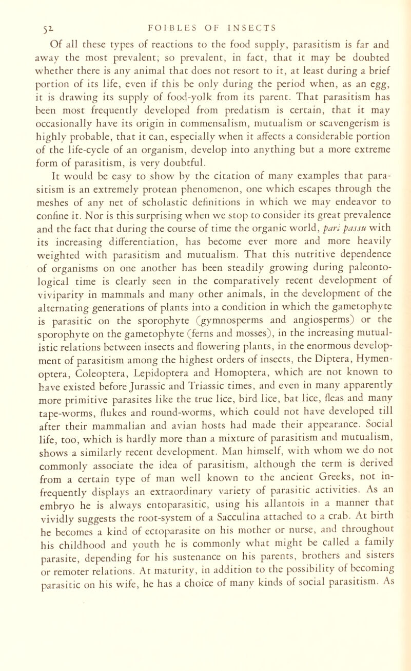 5L Of all these types of reactions to the food supply, parasitism is far and away the most prevalent; so prevalent, in fact, that it may be doubted whether there is any animal that does not resort to it, at least during a brief portion of its life, even if this be only during the period when, as an egg, it is drawing its supply of food-yolk from its parent. That parasitism has been most frequently developed from predatism is certain, that it may occasionally have its origin in commensalism, mutualism or scavengerism is highly probable, that it can, especially when it affects a considerable portion of the life-cycle of an organism, develop into anything but a more extreme form of parasitism, is very doubtful. It would be easy to show by the citation of many examples that para¬ sitism is an extremely protean phenomenon, one which escapes through the meshes of any net of scholastic definitions in which we may endeavor to confine it. Nor is this surprising when we stop to consider its great prevalence and the fact that during the course of time the organic world, pari passu with its increasing differentiation, has become ever more and more heavily weighted with parasitism and mutualism. That this nutritive dependence of organisms on one another has been steadily growing during paleonto¬ logical time is clearly seen in the comparatively recent development of viviparity in mammals and many other animals, in the development of the alternating generations of plants into a condition in which the gametophyte is parasitic on the sporophyte (gymnosperms and angiosperms) or the sporophyte on the gametophyte (ferns and mosses), in the increasing mutual- istic relations between insects and flowering plants, in the enormous develop¬ ment of parasitism among the highest orders of insects, the Diptera, Hvmen- optera, Coleoptera, Lepidoptera and Homoptera, which are not known to have existed before Jurassic and Triassic times, and even in many apparently more primitive parasites like the true lice, bird lice, bat lice, fleas and many tape-worms, flukes and round-worms, which could not have developed till after their mammalian and avian hosts had made their appearance. Social life, too, which is hardly more than a mixture of parasitism and mutualism, shows a similarly recent development. Man himself, with whom we do not commonly associate the idea of parasitism, although the term is derived from a certain type of man well known to the ancient Greeks, not in¬ frequently displays an extraordinary variety of parasitic activities. As an embryo he is always entoparasitic, using his allantois in a manner that vividly suggests the root-system of a Sacculina attached to a crab. At birth he becomes a kind of ectoparasite on his mother or nurse, and throughout his childhood and youth he is commonly what might be called a family parasite, depending for his sustenance on his parents, brothers and sisceis or remoter relations. At maturity, in addition to the possibility of becoming parasitic on his wife, he has a choice of many kinds of social parasitism. As