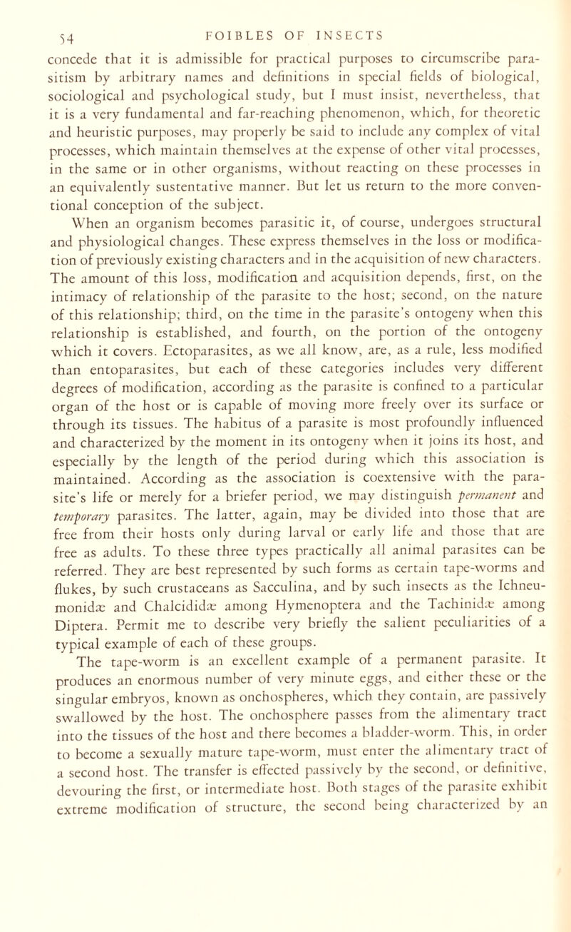 concede that it is admissible for practical purposes to circumscribe para¬ sitism by arbitrary names and definitions in special fields of biological, sociological and psychological study, but I must insist, nevertheless, that it is a very fundamental and far-reaching phenomenon, which, for theoretic and heuristic purposes, may properly be said to include any complex of vital processes, which maintain themselves at the expense of other vital processes, in the same or in other organisms, without reacting on these processes in an equivalently sustentative manner. But let us return to the more conven¬ tional conception of the subject. When an organism becomes parasitic it, of course, undergoes structural and physiological changes. These express themselves in the loss or modifica¬ tion of previously existing characters and in the acquisition of new characters. The amount of this loss, modification and acquisition depends, first, on the intimacy of relationship of the parasite to the host; second, on the nature of this relationship; third, on the time in the parasite’s ontogeny when this relationship is established, and fourth, on the portion of the ontogeny which it covers. Ectoparasites, as we all know, are, as a rule, less modified than entoparasites, but each of these categories includes very different degrees of modification, according as the parasite is confined to a particular organ of the host or is capable of moving more freely over its surface or through its tissues. The habitus of a parasite is most profoundly influenced and characterized by the moment in its ontogeny when it joins its host, and especially by the length of the period during which this association is maintained. According as the association is coextensive with the para¬ site’s life or merely for a briefer period, we may distinguish permanent and temporary parasites. The latter, again, may be divided into those that are free from their hosts only during larval or early life and those that are free as adults. To these three types practically all animal parasites can be referred. They are best represented by such forms as certain tape-worms and flukes, by such crustaceans as Sacculina, and by such insects as the Ichneu- monidx and Chalcididae among Hymenoptera and the Tachinidae among Diptera. Permit me to describe very briefly the salient peculiarities of a typical example of each of these groups. The tape-worm is an excellent example of a permanent parasite. It produces an enormous number of very minute eggs, and either these or the singular embryos, known as onchospheres, which they contain, are passively swallowed by the host. The onchosphere passes from the alimentary tract into the tissues of the host and there becomes a bladder-worm. This, in order to become a sexually mature tape-worm, must enter the alimentary tract of a second host. The transfer is effected passively by the second, or definitive, devouring the first, or intermediate host. Both stages of the parasite exhibit extreme modification of structure, the second being characterized by an