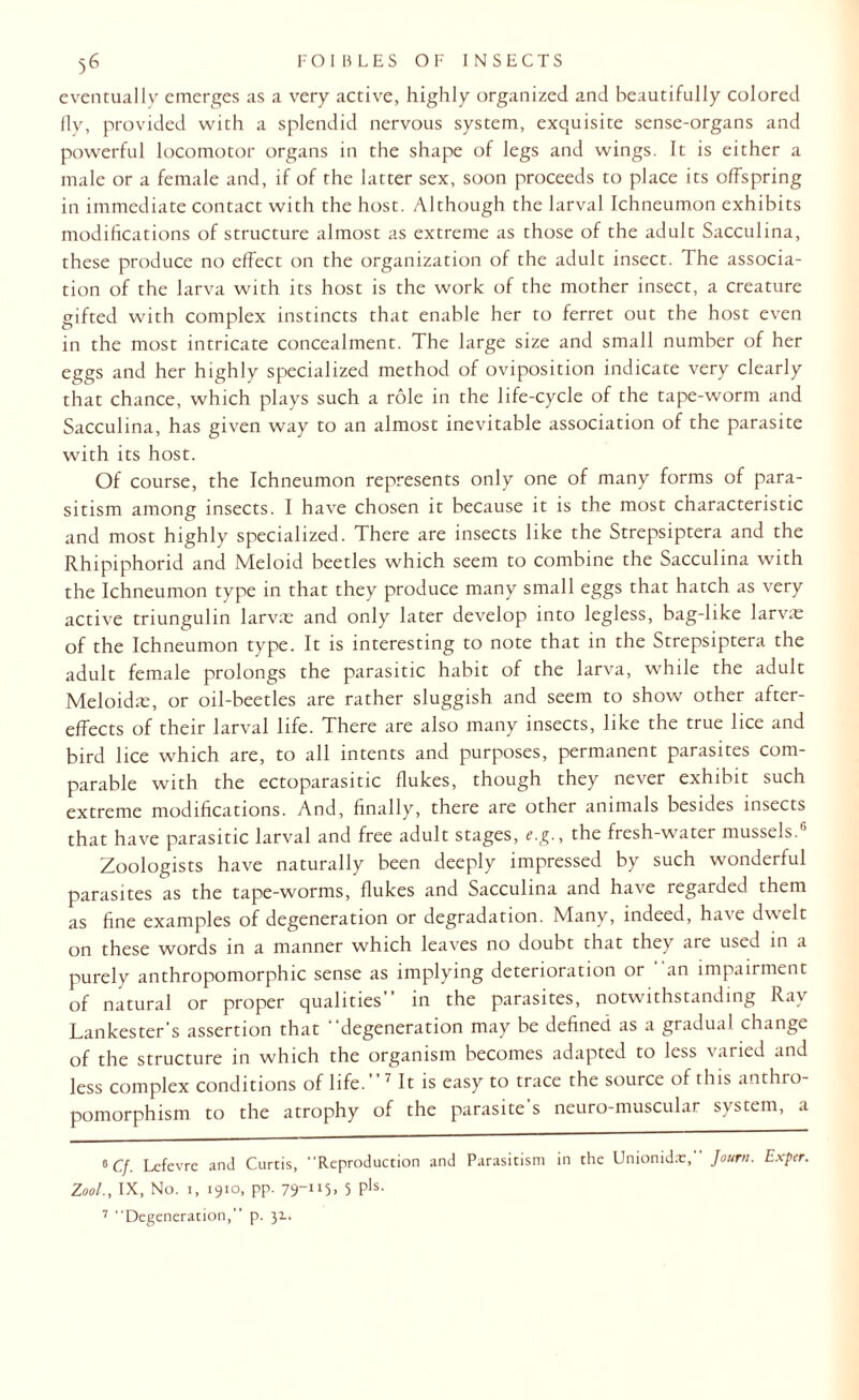 eventually emerges as a very active, highly organized and beautifully colored fly, provided with a splendid nervous system, exquisite sense-organs and powerful locomotor organs in the shape of legs and wings. It is either a male or a female and, if of the latter sex, soon proceeds to place its offspring in immediate contact with the host. Although the larval Ichneumon exhibits modifications of structure almost as extreme as those of the adult Sacculina, these produce no effect on the organization of the adult insect. The associa¬ tion of the larva with its host is the work of the mother insect, a creature gifted with complex instincts that enable her to ferret out the host even in the most intricate concealment. The large size and small number of her eggs and her highly specialized method of oviposition indicate very clearly that chance, which plays such a role in the life-cycle of the tape-worm and Sacculina, has given way to an almost inevitable association of the parasite with its host. Of course, the Ichneumon represents only one of many forms of para¬ sitism among insects. I have chosen it because it is the most characteristic and most highly specialized. There are insects like the Strepsiptera and the Rhipiphorid and Meloid beetles which seem to combine the Sacculina with the Ichneumon type in that they produce many small eggs that hatch as very active triungulin larvar and only later develop into legless, bag-like larvae of the Ichneumon type. It is interesting to note that in the Strepsiptera the adult female prolongs the parasitic habit of the larva, while the adult Meloidae, or oil-beetles are rather sluggish and seem to show other after¬ effects of their larval life. There are also many insects, like the true lice and bird lice which are, to all intents and purposes, permanent parasites com¬ parable with the ectoparasitic flukes, though they never exhibit such extreme modifications. And, finally, there are other animals besides insects that have parasitic larval and free adult stages, e.g., the fresh-water mussels.'1 Zoologists have naturally been deeply impressed by such wonderful parasites as the tape-worms, flukes and Sacculina and have regarded them as fine examples of degeneration or degradation. Many, indeed, have dwelt on these words in a manner which leaves no doubt that they are used in a purely anthropomorphic sense as implying deterioration or an impairment of natural or proper qualities” in the parasites, notwithstanding Ray Lankester’s assertion that “degeneration may be defined as a gradual change of the structure in which the organism becomes adapted to less varied and less complex conditions of life.”* * 7 It is easy to trace the source of this anthro¬ pomorphism to the atrophy of the parasite s neuro-muscular system, a o cf. Lefevre and Curtis, Reproduction and Parasitism in the Unionidx, Joum. Exper. Zool., IX, No. i, 1910, pp. 79-115, 5 Pls- 7 Degeneration,” p. 31.