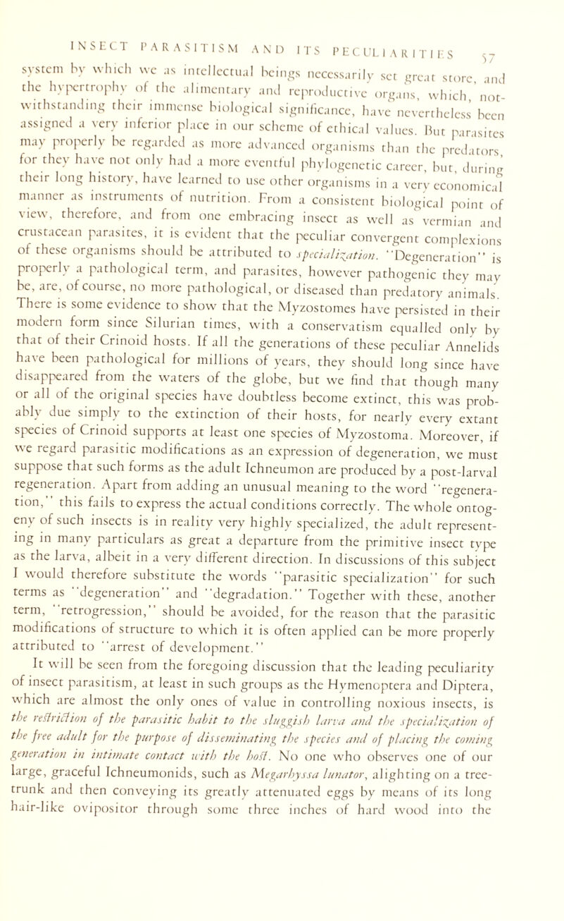 system by which we as intellectual beings necessarily set great store and the hypertrophy of the alimentary and reproductive organs, which,’not¬ withstanding their immense biological significance, have nevertheless been assigned a very inferior place in our scheme of ethical values. But parasites may properly be regarded as more advanced organisms than the predators, for they have not only had a more eventful phylogenetic career, but, during their long history, have learned to use other organisms in a very economical manner as instruments of nutrition. From a consistent biological point of view, therefore, and from one embracing insect as well as vermian and crustacean parasites, it is evident that the peculiar convergent complexions of these organisms should be attributed to specialisation. “Degeneration” is properly a pathological term, and parasites, however pathogenic they may be, are, of course, no more pathological, or diseased than predatory animals. There is some evidence to show that the Myzostomes have persisted in their modern form since Silurian times, with a conservatism equalled only by that of their Crinoid hosts. If all the generations of these peculiar Annelids have been pathological for millions of years, they should long since have disappeared from the waters of the globe, but we find that though many or all of the original species have doubtless become extinct, this was prob¬ ably due simply to the extinction of their hosts, for nearly every extant species of Crinoid supports at least one species of Myzostoma. Moreover, if we regard parasitic modifications as an expression of degeneration, we must suppose that such forms as the adult Ichneumon are produced by a post-larval regeneration. Apart from adding an unusual meaning to the word “regenera¬ tion,” this fails to express the actual conditions correctly. The whole ontog¬ eny of such insects is in reality very highly specialized, the adult represent¬ ing in many particulars as great a departure from the primitive insect type as the larva, albeit in a very different direction. In discussions of this subject I would therefore substitute the words “parasitic specialization” for such terms as degeneration and “degradation.” Together with these, another term, retrogression, should be avoided, for the reason that the parasitic modifications of structure to which it is often applied can be more properly attributed to “arrest of development.” It will be seen from the foregoing discussion that the leading peculiarity of insect parasitism, at least in such groups as the Hymenoptera and Diptera, which are almost the only ones of value in controlling noxious insects, is the restriction of the parasitic habit to the sluggish larva and the specialisation of the free adult for the purpose of disseminating the species and of placing the cowing generation in intimate contact with the hod. No one who observes one of our large, graceful Ichneumonids, such as Megarhyssa lunator, alighting on a tree- trunk and then conveying its greatly attenuated eggs by means of its long hair-like ovipositor through some three inches of hard wood into the