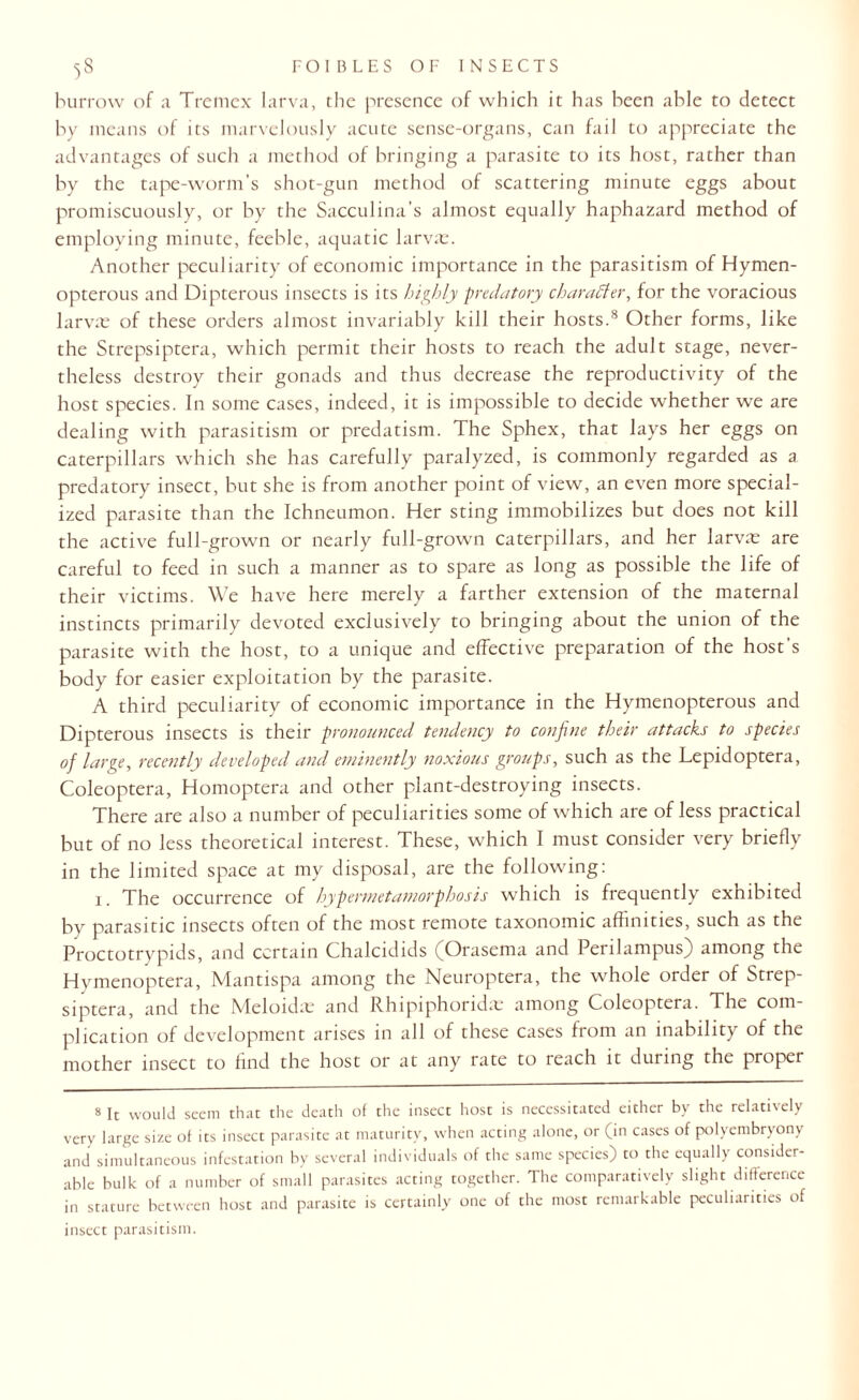 burrow of a Trcmcx larva, the presence of which it has been able to detect by means of its marvelously acute sense-organs, can fail to appreciate the advantages of such a method of bringing a parasite to its host, rather than by the tape-worm’s shot-gun method of scattering minute eggs about promiscuously, or by the Sacculina’s almost equally haphazard method of employing minute, feeble, aquatic larvae. Another peculiarity of economic importance in the parasitism of Hymen- opterous and Dipterous insects is its highly predatory character, for the voracious larvae of these orders almost invariably kill their hosts.8 Other forms, like the Strepsiptera, which permit their hosts to reach the adult stage, never¬ theless destroy their gonads and thus decrease the reproductivity of the host species. In some cases, indeed, it is impossible to decide whether we are dealing with parasitism or predatism. The Sphex, that lays her eggs on caterpillars which she has carefully paralyzed, is commonly regarded as a predatory insect, but she is from another point of view, an even more special¬ ized parasite than the Ichneumon. Her sting immobilizes but does not kill the active full-grown or nearly full-grown caterpillars, and her larvae are careful to feed in such a manner as to spare as long as possible the life of their victims. We have here merely a farther extension of the maternal instincts primarily devoted exclusively to bringing about the union of the parasite with the host, to a unique and effective preparation of the host's body for easier exploitation by the parasite. A third peculiarity of economic importance in the Hymenopterous and Dipterous insects is their pronounced tendency to confine their attacks to species of large, recently developed and eminently noxious groups, such as the Lepidoptera, Coleoptera, Homoptera and other plant-destroying insects. There are also a number of peculiarities some of which are of less practical but of no less theoretical interest. These, which I must consider very briefly in the limited space at my disposal, are the following: 1. The occurrence of hypermetamorphosis which is frequently exhibited by parasitic insects often of the most remote taxonomic affinities, such as the Proctotrypids, and certain Chalcidids (Orasema and Perilampus) among the Hvmenoptera, Mantispa among the Neuroptera, the whole order of Strep¬ siptera, and the Meloidm and Rhipiphoridte among Coleoptera. The com¬ plication of development arises in all of these cases from an inability of the mother insect to find the host or at any rate to reach it during the proper 8 It would seem that the death of the insect host is necessitated either by the relatively very large size of its insect parasite at maturity, when acting alone, or (in cases of polyembryony and simultaneous infestation by several individuals of the same species) to the equally consider¬ able bulk of a number of small parasites acting together. The comparatively slight difference in stature between host and parasite is certainly one of the most remarkable peculiarities of insect parasitism.