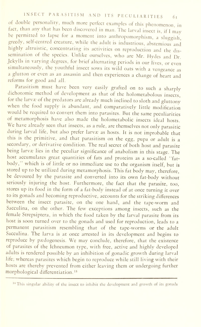 of double personality, much more perfect examples of this phenomenon, in fact, than any that has been discovered in man. I he larval insect is if I may be permitted to lapse for a moment into anthropomorphism, a sluggish, greedy, self-centred creature, while the adult is industrious, abstemious and highly altruistic, concentrating its activities on reproduction and the dis¬ semination of the species. Unlike ourselves, who are Mr. Hydes and Dr. Jekylls in varying degrees, for brief alternating periods in our lives, or even simultaneously, the youthful insect sows its wild oats with a vengeance as a glutton or even as an assassin and then experiences a change of heart and reforms for good and all. Parasitism must have been very easily grafted on to such a sharply dichotomic method of development as that of the holometabolous insects, for the larva: of the predators are already much inclined to sloth and gluttony when the food supply is abundant, and comparatively little modification would be required to convert them into parasites. But the same peculiarities of metamorphosis have also made the holometabolic insects ideal hosts. We have already seen that insects, as a rule, are themselves not only parasitic during larval life, but also prefer larva: as hosts. It is not improbable that this is the primitive, and that parasitism on the egg, pupa or adult is a secondary, or derivative condition. The real secret of both host and parasite being larva: lies in the peculiar significance of anabolism in this stage. The host accumulates great quantities of fats and proteins as a so-called •'fat- body, which is of little or no immediate use to the organism itself, but is stored up to be utilized during metamorphosis. This fat body may, therefore, be devoured by the parasite and converted into its own fat-body without seriously injuring the host. Furthermore, the fact that the parasite, too, stores up its food in the form of a fat-body instead of at once turning it over to its gonads and becoming reproductive, accounts for the striking differences between the insect parasite, on the one hand, and the tape-worm and Sacculina, on the other. The few exceptions among insects, such as the female Strepsiptera, in which the food taken by the larval parasite from its host is soon turned over to the gonads and used for reproduction, leads to a permanent parasitism resembling that of the tape-worms or the adult Sacculina. The larva is at once arrested in its development and begins to reproduce by pedogenesis. We may conclude, therefore, that the existence of parasites of the Ichneumon type, with free, active and highly developed adults is rendered possible hv an inhibition of gonadic growth during larval life; whereas parasites which begin to reproduce while still living with their hosts are thereby prevented from either leaving them or undergoing further morphological differentiation.11 14 This singular ability of the insect to inhibit the development and growth of its gonads