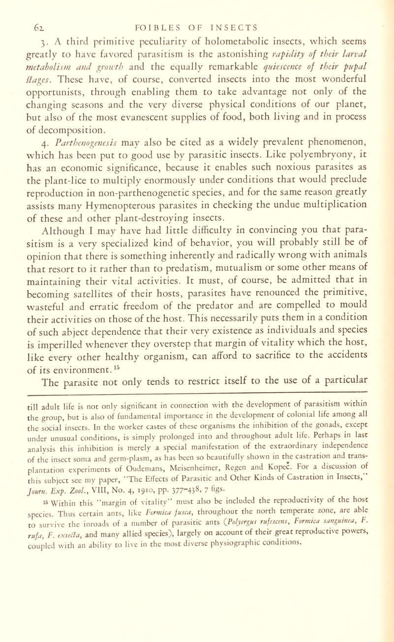 3. A third primitive peculiarity of holometabolic insects, which seems greatly to have favored parasitism is the astonishing rapidity of their larval metabolism and growth and the equally remarkable quiescence of their pupal Pages. These have, of course, converted insects into the most wonderful opportunists, through enabling them to take advantage not only of the changing seasons and the very diverse physical conditions of our planet, but also of the most evanescent supplies of food, both living and in process of decomposition. 4. Parthenogenesis may also be cited as a widely prevalent phenomenon, which has been put to good use by parasitic insects. Like polyembryony, it has an economic significance, because it enables such noxious parasites as the plant-lice to multiply enormously under conditions that would preclude reproduction in non-parthenogenetic species, and for the same reason greatly assists many Hymenopterous parasites in checking the undue multiplication of these and other plant-destroying insects. Although I may have had little difficulty in convincing you that para¬ sitism is a very specialized kind of behavior, you will probably still be of opinion that there is something inherently and radically wrong with animals that resort to it rather than to predatism, mutualism or some other means of maintaining their vital activities. It must, of course, be admitted that in becoming satellites of their hosts, parasites have renounced the primitive, wasteful and erratic freedom of the predator and are compelled to mould their activities on those of the host. This necessarily puts them in a condition of such abject dependence that their very existence as individuals and species is imperilled whenever they overstep that margin of vitality which the host, like every other healthy organism, can afford to sacrifice to the accidents of its environment.15 The parasite not only tends to restrict itself to the use of a particular till adult life is not only significant in connection with the development of parasitism within the group, but is also of fundamental importance in the development of colonial life among all the social insects. In the worker castes of these organisms the inhibition of the gonads, except under unusual conditions, is simply prolonged into and throughout adult life. Perhaps in last analysis this inhibition is merely a special manifestation of the extraordinary independence of the insect soma and germ-plasm, as has been so beautifully shown in the castration and trans¬ plantation experiments of Oudemans, Meisenheimer, Regen and Kopec. For a discussion of this subject see my paper, The Effects of Parasitic and Other Kinds of Castration in Insects,” Jo urn. Exp. Z00L, VIII, No. 4, 1910, pp. 377-438. 7 figs. 15 Within this margin of vitality” must also be included the reproductivity of the host species. Thus certain ants, like Formica fusca, throughout the north temperate zone, are able to survive the inroads of a number of parasitic ants (Folycrgus rufescens, Formica sanguinea, F. rufa, F. exsefta, and many allied species), largely on account of their great reproductive powers, coupled with an ability to live in the most diverse physiographic conditions.