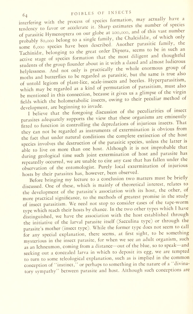 interfering with the process of species formation, may actually have a tendency to favor or accelerate it. Sharp estimates the number of species of parasitic Hymenoptera on our globe at aoo.ooo and of this vast number probably So.ooo belong to a single family, the Chalcidida.-, o * < on y some 6,000 species have been described. Another parasitic family the Tachinidie, belonging to the great order Diptera, seems to be m such an active stage of species formation that the most diligent and thoughtful students of the group flounder about in it with a dazed and almost ludicrous helplessness. And not only is practically the whole enormous group of moths and butterflies to be regarded as parasitic, but the same is true also of untold legions of plant-lice, scale-insects and beetles. Hyperparasitism, which may be regarded as a kind of permutation of parasitism must also be mentioned in this connection, because it gives us a glimpse of the virgin fields which the holometabolic insects, owing to their peculiar method of development, are beginning to invade. _ . I believe that the foregoing discussion of the peculiarities of insect parasites adequately supports the view that these organisms are eminently fitted to function in controlling the depredations of injurious insects. That they can not be regarded as instruments of extermination is obvious from the fact that under natural conditions the complete extinction of the host species involves the destruction of the parasitic species, unless the latter is able to live on more than one host. Although it is not improbable that during geological time such joint extermination of host and parasite has repeatedly occurred, we are unable to cite any case that has fallen under the observation of the entomologist. Purely local extermination of injurious hosts by their parasites has, however, been observed. Before bringing my lecture to a conclusion two matters must be briefly discussed. One of these, which is mainly of theoretical interest, relates to the development of the parasite’s association with its host, the other, of more practical significance, to the methods of greatest promise in the study of insect parasitism. We need not stop to consider cases of the tape-worm type which reach their hosts by chance. In the two other types which I have distinguished, we have the association with the host established through the initiative of the larval parasite itself (Sacculina type) or through the parasite’s mother (insect type). While the former type does not seem to call for any special explanation, there seems, at first sight, to be something mysterious in the insect parasite, for when we see an adult organism, such as an Ichneumon, coming from a distance—out of the blue, so to speak—and seeking out a concealed larva in which to deposit its egg, we are tempted to turn to some teleological explanation, such as is implied in the common conception of instinct,” or perhaps to something in the nature of a divina- tory sympathy” between parasite and host. Although such conceptions are