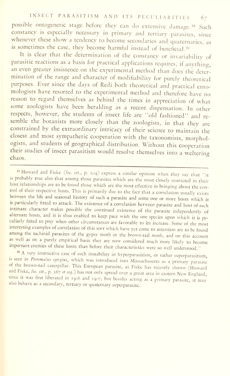 possible ontogenetic stage before they can do extensive damage.19 Such constancy is especially necessary in primary and tertiary parasites, since \\hcnc\ci these show a tendency to become secondaries and quaternaries as is sometimes the case, they become harmful instead of beneficial.20 It is cleat that the determination of the constancy or invariability of paiasitic reactions as a basis for practical applications requires, if anything, an even greater insistence on the experimental method than does the deter¬ mination of the range and character of modifiability for purely theoretical purposes. Ever since the days of Redi both theoretical and practical ento¬ mologists have resorted to the experimental method and therefore have no reason to regard themselves as behind the times in appreciation of what some zoologists have been heralding as a recent dispensation. In other respects, howe\er, the students of insect life are old fashioned” and re¬ semble the botanists more closely than the zoologists, in that they are constrained by the extraordinary intricacy of their science to maintain the closest and most sympathetic cooperation with the taxonomists, morphol¬ ogists, and students of geographical distribution. Without this cooperation their studies of insect parasitism would resolve themselves into a weltering chaos. 19 Howard and Fiske (Joe. cit., p. 104) express a similar opinion when they say that it is probably true also that among those parasites which are the most closely restricted in their host relationships are to be found those which are the most effective in bringing about the con¬ trol of their respective hosts. This is primarily due to the fact that a correlation usually exists between the life and seasonal history of such a parasite and some one or more hosts which it is particularly fitted to attack. The existence of a correlation between parasite and host of such intimate character makes possible the continued existence of the parasite independently of alternate hosts, and it is thus enabled to keep pace with the one species upon which it is pe¬ culiarly fitted to prey when other circumstances are favorable to its increase. Some of the most interesting examples of correlation of this sort which have yet come to attention are to be found among the tachinid parasites of the gypsy moth or the brown-tail moth, and on this account as well as on a purely empirical basis they are now considered much more likely to become important enemies of these hosts than before their characteristics were so well understood. 0 A very instructive case of such instability in hyperparasitism, or rather superparasitism, is seen in Puromalus egregius, which was introduced into Massachusetts as a primary parasite of the brown-tail caterpillar. This European parasite, as Fiske has recently shown (Howard and Fiske, loc. cit., p. 2.67 et seq.) has not only spread over a great area in eastern New England, since it was first liberated in 1906 and 1907, but besides acting as a primary parasite, it may also behave as a secondary, tertiary or quaternary superparasite.