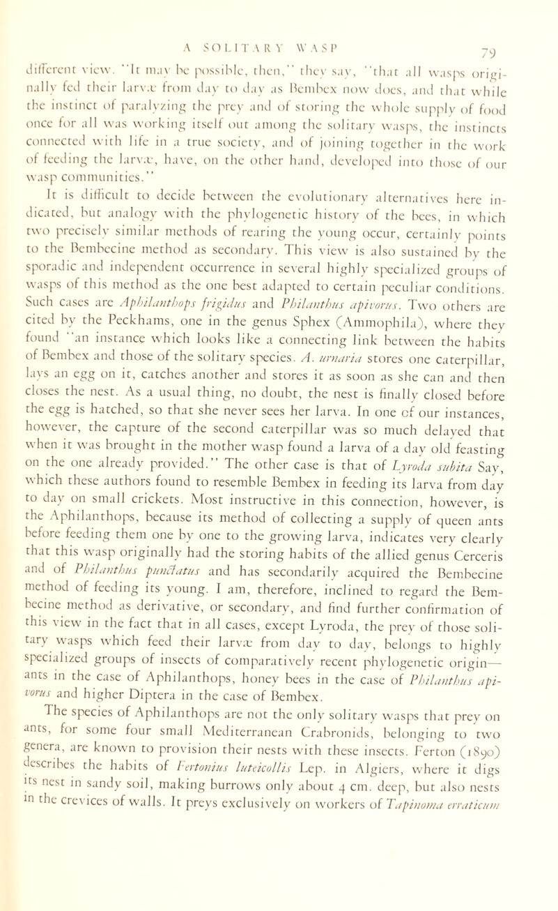 79 different view. It mav he possible, then, they say, that all wasps origi¬ nally fed their larv.v from day to day as Bembex now does, and that while the instinct of paralyzing the prey and of storing the whole supply of food once for all was working itself out among the solitary wasps, the instincts connected with life in a true society, and of joining together in the work of feeding the larv.e, have, on the other hand, developed into those of our wasp communities.” It is difficult to decide between the evolutionary alternatives here in¬ dicated, but analogy with the phylogenetic history of the bees, in which two precisely similar methods of rearing the young occur, certainly points to the Bembecine method as secondary. This view is also sustained by the sporadic and independent occurrence in several highly specialized groups of wasps of this method as the one best adapted to certain peculiar conditions. Such cases are Aphilanthops frigulus and Pbilantbus apirorus. Two others are cited by the Peckhams, one in the genus Sphex (Ammophila), where they found an instance which looks like a connecting link between the habits of Bembex and those of the solitary species. A. urnaria stores one caterpillar, lays an egg on it, catches another and stores it as soon as she can and then closes the nest. As a usual thing, no doubt, the nest is finally closed before the egg is hatched, so that she never sees her larva. In one cf our instances, however, the capture of the second caterpillar was so much delayed that when it was brought in the mother wasp found a larva of a day old feasting on the one already provided. The other case is that of Lyroda subita Say, which these authors found to resemble Bembex in feeding its larva from day to day on small crickets. Most instructive in this connection, however, is the Aphilanthops, because its method of collecting a supply of queen ants before feeding them one by one to the growing larva, indicates very clearly that this wasp originally had the storing habits of the allied genus Cerceris and of Pbilantbus punclatus and has secondarily acquired the Bembecine method of feeding its young. I am, therefore, inclined to regard the Bem¬ becine method as derivative, or secondary, and find further confirmation of this \ iew in the fact that in all cases, except Lyroda, the prey of those soli¬ tary wasps which feed their larvae from day to day, belongs to highly specialized groups of insects of comparatively recent phylogenetic origin— ants in the case of Aphilanthops, honey bees in the case of Pbilantbus api¬ vorus and higher Diptera in the case of Bembex. The species of Aphilanthops are not the only solitary wasps that prey on ants, for some four small Mediterranean Crabronids, belonging to two genera, are known to provision their nests with these insects. Ferton (1890) describes the habits of Fertonius luteicullis Lep. in Algiers, where it digs its nest in sandy soil, making burrows only about 4 cm. deep, but also nests ln crcvices of walls. It preys exclusively on workers of Tapinotna erraticum