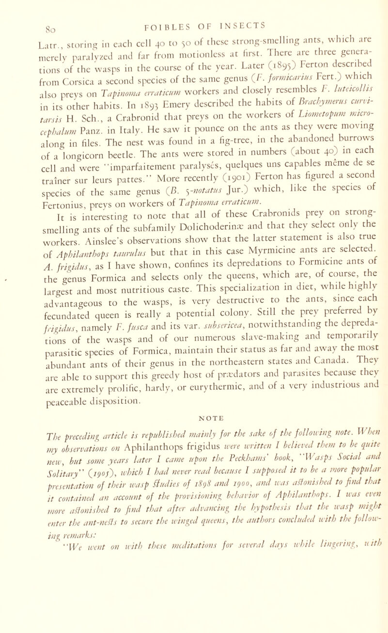 Latr., storing in each cell 40 to 50 of these strong-smelling ants, which are merely paralyzed and far from motionless at first. There are three genera¬ tions of the wasps in the course of the year. Later (1895) Ferton described from Corsica a second species of the same genus (F. formicanus Pert.; which also preys on Tapinoma enaticum workers and closely resembles F. lutacolhs in its other habits. In .893 Emery described the habits of Brachymerus curvi- tarsis H. Sch., a Crabronid that preys on the workers of Liometopum micro- cepbalum Panz. in Italy. He saw it pounce on the ants as they were moving along in files. The nest was found in a fig-tree, in the abandoned burrows of a longicorn beetle. The ants were stored in numbers (about 40) in each cell and were “lmparfaitement paralyses, quelques uns capables meme de se trainer sur leurs pattes. More recently (1901) Ferton has figured a second species of the same genus (B. 5-notatus Jur.) which, like the species of Fertonius, preys on workers of Tapinoma enaticum. It is interesting to note that all of these Crabronids prey on strong¬ smelling ants of the subfamily Dolichoderime and that they select only the workers Ainslee's observations show that the latter statement is also true of Aphilanthops taurulus but that in this case Myrmicine ants are selected A. frigidus, as I have shown, confines its depredations to Formicine ants of the genus Formica and selects only the queens, which are, of course, the largest and most nutritious caste. This specialization in diet, while highly advantageous to the wasps, is very destructive to the ants, since each fecundated queen is really a potential colony. Still the prey preferred by frigidus, namely F. fusca and its var. subsericea, notwithstanding the depreda¬ tions of the wasps and of our numerous slave-making and temporarily parasitic species of Formica, maintain their status as far and away the most abundant ants of their genus in the northeastern states and Canada. They are able to support this greedy host of pried a tors and parasites because they are extremely prolific, hardy, or eurythermic, and of a very industrious and peaceable disposition. NOTE The preceding article is republished mainly for the sake of the following note. 11 hen my observations on Aphilanthops frigidus were written I believed them to be quite new, but some years later I came upon the Beckhams' book, Wasps Social and Solitary (/yo/)> which I had never read because I supposed it to be a more popular presentation of their wasp Studies of 1898 and 1900, and was astonished to find that it contained an account of the provisioning behavior of Aphilanthops. I was even more astonished to find that after advancing the hypothesis that the wasp might enter the ant-netts to secure the winged queens, the authors concluded with the follow¬ ing remarks: We went on with these meditations for several days while lingering, uith