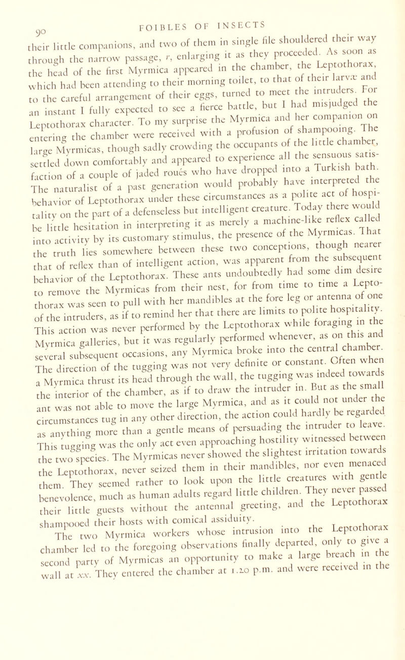 their little companions, and two of them in single file shouldered their way through the narrow passage, r, enlarging it as they proceeded. As soon as the head of the first Myrmica appeared in the chamber, the cptot^,ra*j which had been attending to their morning toilet, to that of their Ian. J the careful arrangement of their eggs, turned to meet the intruders. For “ instant I fully expected to see a fierce battle, but I had mis.udged the Leptothorax character. To my surprise the Myrmica and her companion on entering the chamber were received with a profusion of shampooing. The | lr,„ Myrmicas, though sadly crowding the occupants of the little chamber, settled down comfortably and appeared to experience all the sensuous sa is faction of a couple of jaded roues who have dropped into a Turkish bath. The naturalist of a past generation would probably have interpreted the behavior of Leptothorax under these circumstances as a polite act of hospi¬ tality on the part of a defenseless but intelligent creature. Today there would be little hesitation in interpreting it as merely a mach.nc-ldte reflex cal into activity by its customary stimulus, the presence of the Myrmicas. That he truth lies somewhere between these two conceptions, though nearer hat of reflex than of intelligent action, was apparent from the subsequent behavior of the Leptothorax. These ants undoubtedly had some dim desire to remove the Mynnicas from their nest, for from time to time a Lepto¬ thorax was seen to puli with her mandibles at the fore leg or antenna of one of the intruders, as if to remind her that there arc limits to polite hospitality. This action was never performed by the Leptothorax while foraging in the Myrmica galleries, but it was regularly performed whenever, as on th.s and several subsequent occasions, any Myrmica broke into the central chum eta The direction of the tugging was not very definite or constant. Often u a Myrmica thrust its head through the wall, the tugging was indeed towards 'the interior of the chamber, as if to draw the tntruder in. But as the small ant was not able to move the large Myrmica, and as it could not under he circumstances tug in any other direction, the action could hardly be regarded as anything more than a gentle means of persuading the intruder to leave. This tugging was the only act even approaching hostility witnessed between the two fpedes. The Myrmicas never showed the slightest trr.tat.on towards he Leptothorax, never seised them in their mandibles, nor even menaced h m They seemed rather to look upon the little creatures wtth gentle benevolence, much as human adults regard little childrem They never jjassed their little guests without the antennal greeting, ait P shampooed their hosts with comical assiduity. horax The two Myrmica workers whose intrusion into the Leptothc . chamber led to the ft,regoing observations finally departed only to give a second party of Myrmicas an opportunity to make a large hieacl all at xx. They entered the chamber at 1.2.0 p m. and were receives in t ie w;