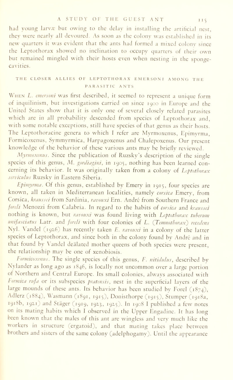 had young larva: hut owing to the delay in installing the artificial nest, they were nearly all devoured. As soon as the colony was established in its new quarters it was evident that the ants had formed a mixed colony since the Leptothorax showed no inclination to occupy quarters of their own but remained mingled with their hosts even when nesting in the sponge- cavities. THE CLOSER ALLIES Ot LEPTOTHORAX EMERSONI AMONG THE PARASITIC ANTS When L. emersoni was first described, it seemed to represent a unique form of inquilinism, but investigations carried on since 1900 in Europe and the United States show that it is only one of several closely related parasites which are in all probability descended from species of Leptothorax and, with some notable exceptions, still have species of that genus as their hosts. The Leptothoracine genera to which I refer are Myrmoxenus, Epimyrma, Formicoxenus, Symmyrmica, Harpagoxenus and Chalepoxenus. Our present knowledge of the behavior of these various ants may be briefly reviewed. Myrmoxenus. Since the publication of Ruzsky’s description of the single species of this genus, AI. gordiagini, in 1905, nothing has been learned con¬ cerning its behavior. It was originally taken from a colony of Leptothorax serviculus Ruzsky in Eastern Siberia. Epimyrma. Of this genus, established by Emery in 1915, four species are known, all taken in Mediterranean localities, namely Corsica Emery, from Corsica, kraussei from Sardinia, ravouxi Ern. Andre from Southern France and foreli Menozzi from Calabria. In regard to the habits of Corsica and kraussei nothing is known, but ravouxi was found living with Leptothorax tuberurn unifasciatus Latr. and foreli with four colonies of L. ([Temnothorax) recedens Nyl- ^ andel (1916) has recently taken E. ravouxi in a colony of the latter species of Leptothorax, and since both in the colony found by Andre and in that found by Vandel dealated mother queens of both species were present, the relationship may be one of xenobiosis. Formicoxenus. The single species of this genus, F. nit id ulus, described by Nvlander as long ago as 1S46, is locally not uncommon over a large portion of Northern and Central Europe. Its small colonies, always associated with Formica rufa or its subspecies pratensis, nest in the superficial layers of the large mounds of these ants. Its behavior has been studied by Forel (1S74), Adlerz (1884), Wasmann (1891, 1915), Donisthorpe (1915), Stumper (1918a, 1918b, 192.1; and Stager (1919, 192.3, 192.3). In 1908 I published a few notes on its mating habits which I observed in the Upper Engadine. It has long been known that the males of this ant are wingless and very much like the workers in structure (ergatoid), and that mating takes place between brothers and sisters of the same colony (adelphogamv). Until the appearance