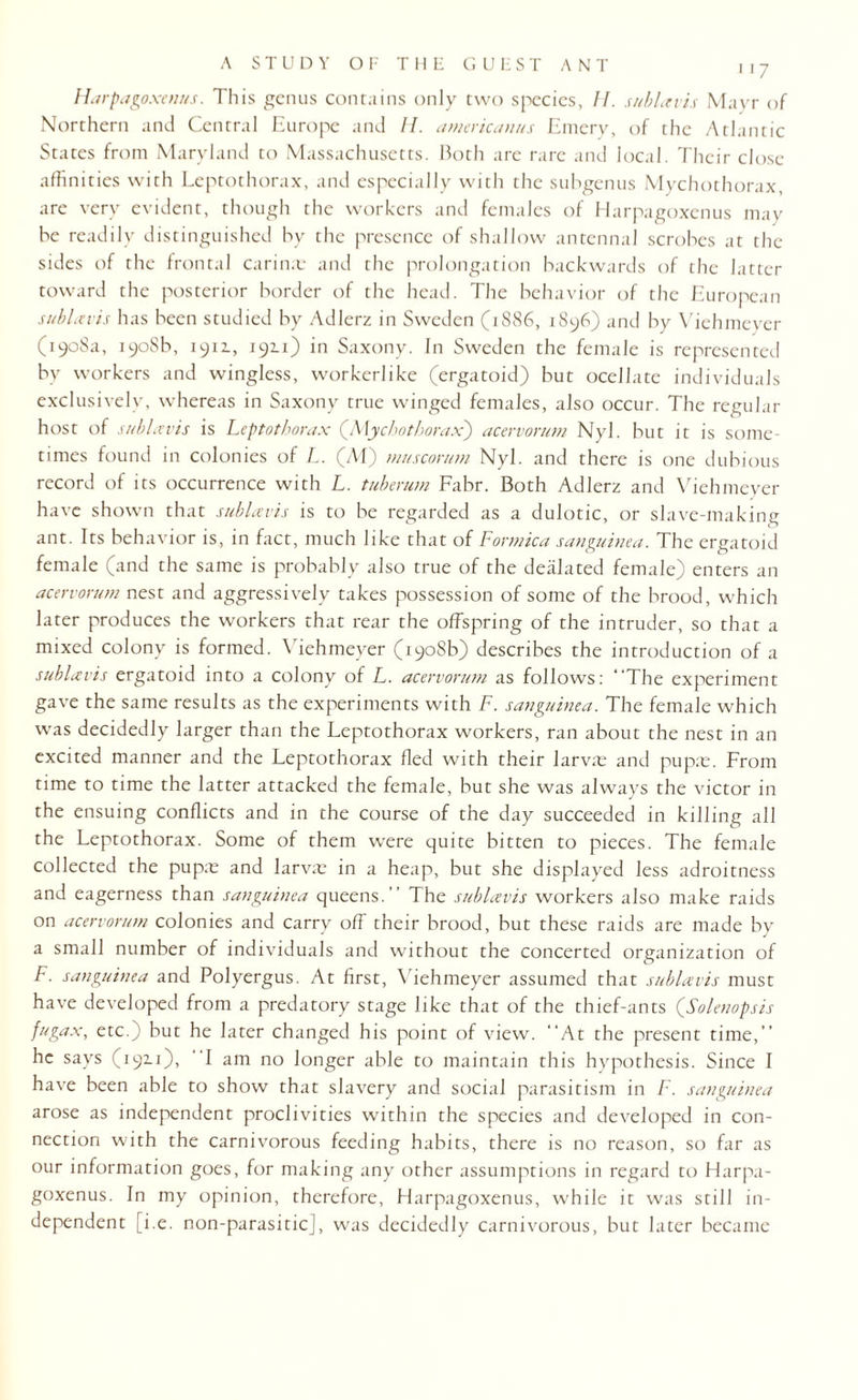 Harpagoxenus. This genus contains only two species, If. sublavis Mayr of Northern and Central Europe and II. americanus Emery, of the Atlantic States from Maryland to Massachusetts. Both are rare and local. Their close affinities with Leptothorax, and especially with the subgenus Mychothorax, are very evident, though the workers and females of Harpagoxenus may be readily distinguished by the presence of shallow antennal scrobes at the sides of the frontal Carina: and the prolongation backwards of the latter toward the posterior border of the head. The behavior of the European sublet vis has been studied by Adlerz in Sweden (1886, 1896) and by Viehmeyer (1908a, 1908b, 1911, 1911) in Saxony. In Sweden the female is represented by workers and wingless, workerlike (ergatoid) but ocellate individuals exclusively, whereas in Saxony true winged females, also occur. The regular host of sublavis is Leptothorax (Mychothorax) acervorum Nyl. but it is some¬ times found in colonies of L. (M) muscorum Nyl. and there is one dubious record of its occurrence with L. tuberum Fabr. Both Adlerz and Viehmeyer have shown that sublavis is to be regarded as a dulotic, or slave-making ant. Its behavior is, in fact, much like that of Formica sanguinea. The ergatoid female (and the same is probably also true of the dealated female) enters an acervorum nest and aggressively takes possession of some of the brood, which later produces the workers that rear the offspring of the intruder, so that a mixed colony is formed. Viehmeyer (1908b) describes the introduction of a sublavis ergatoid into a colony of L. acervorum as follows: “The experiment gave the same results as the experiments with F. sanguinea. The female which was decidedly larger than the Leptothorax workers, ran about the nest in an excited manner and the Leptothorax fled with their larva: and pupa:. From time to time the latter attacked the female, but she was always the victor in the ensuing conflicts and in the course of the day succeeded in killing all the Leptothorax. Some of them were quite bitten to pieces. The female collected the pupa: and larva: in a heap, but she displayed less adroitness and eagerness than sanguinea queens. ” The sublavis workers also make raids on acervorum colonies and carry off their brood, but these raids are made by a small number of individuals and without the concerted organization of F. sanguinea and Polyergus. At first, Viehmeyer assumed that sublavis must have developed from a predatory stage like that of the thief-ants (JSolenopsis fugax, etc.; but he later changed his point of view. “At the present time,’’ he says (192.1), I am no longer able to maintain this hypothesis. Since I have been able to show that slavery and social parasitism in F. sanguinea arose as independent proclivities within the species and developed in con¬ nection with the carnivorous feeding habits, there is no reason, so far as our information goes, for making any other assumptions in regard to Harpa¬ goxenus. In my opinion, therefore, Harpagoxenus, while it was still in¬ dependent [i.e. non-parasitic], was decidedly carnivorous, but later became