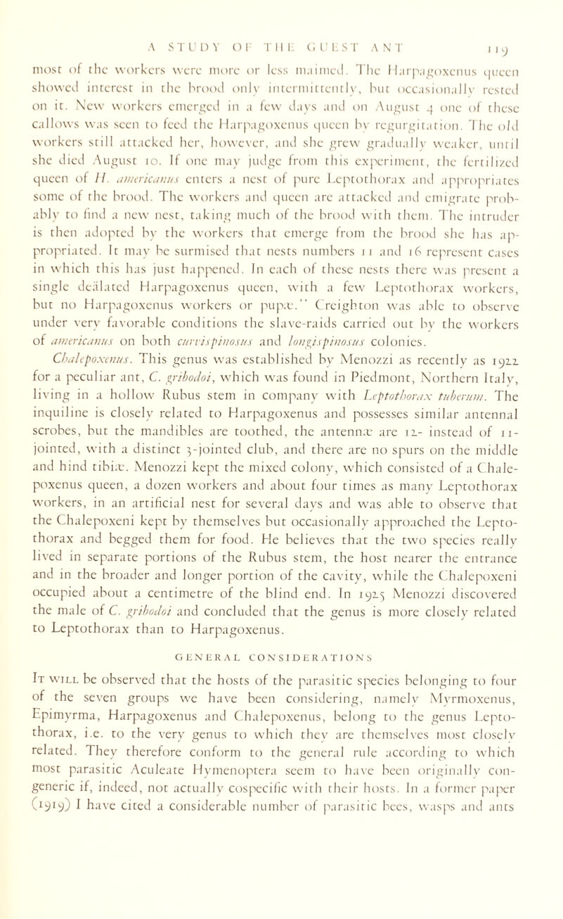 A S T U D Y O F T II H GUEST AN T most of the workers were more or less maimed. The Harpagoxenus queen showed interest in the brood only intermittently, but occasionally rested on it. New workers emerged in a few days and on August 4 one of these callows was seen to feed the Harpagoxenus queen bv regurgitation. The old workers still attacked her, however, and she grew gradually weaker, until she died August 10. If one may judge from this experiment, the fertilized queen of //. ettnaicanus enters a nest of pure Leptothorax and appropriates some of the brood. The workers and queen are attacked and emigrate prob¬ ably to find a new nest, taking much of the brood with them. The intruder is then adopted by the workers that emerge from the brood she has ap¬ propriated. It may be surmised that nests numbers 11 and 16 represent cases in which this has just happened. In each of these nests there was present a single dealated Harpagoxenus queen, with a few Leptothorax workers, but no Harpagoxenus workers or pupa:. Creighton was able to observe under very favorable conditions the slave-raids carried out bv the workers of americanus on both ettrvispinosus and lonpispinosus colonies. Chalepoxaws. This genus was established bv Menozzi as recently as 1912. for a peculiar ant, C. pribodoi, which was found in Piedmont, Northern Italy, living in a hollow Rubus stem in company with Leptothorax tuherum. The inquiline is closely related to Harpagoxenus and possesses similar antennal scrobes, but the mandibles are toothed, the antenna: are 11- instead of 11- jointed, with a distinct 3-jointed club, and there are no spurs on the middle and hind tibia:. Menozzi kept the mixed colony, which consisted of a Chale- poxenus queen, a dozen workers and about four times as many Leptothorax workers, in an artificial nest for several days and was able to observe that the Chalepoxeni kept by themselves but occasionally approached the Lepto¬ thorax and begged them for food. He believes that the two species really lived in separate portions of the Rubus stem, the host nearer the entrance and in the broader and longer portion of the cavity, while the Chalepoxeni occupied about a centimetre of the blind end. In 192.5 Menozzi discovered the male of C. gribodoi and concluded that the genus is more closely related to Leptothorax than to Harpagoxenus. GENERAL CONSIDERATIONS It will be observed that the hosts of the parasitic species belonging to four of the seven groups we have been considering, namely Myrmoxenus, Epimyrma, Harpagoxenus and Chalepoxenus, belong to the genus Lepto¬ thorax, i.e. to the very genus to which they are themselves most closelv related. They therefore conform to the general rule according to which most parasitic Aculeate Hymenoptera seem to have been originally con¬ generic if, indeed, not actually cospecific with their hosts. In a former paper (I9I9) I have cited a considerable number of parasitic bees, wasps and ants