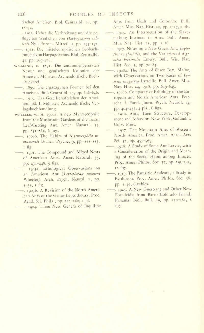 116 tischen Ameisen. Biol. Ccntralbl. 18, pp. 18-32.. -. 1912.. Ueher die Verbreitung und die ge- fliigeltcn Weibchen von /Iarpagoxenus sub- levis Nyl. Entom. Mitteil. 1, pp. 193-197- -. 1911. Die mitteleuropaischen Beobach- tungen von Harpagoxenus. Biol. Zentralbl. 4*> PP- 2.69-178. wasmann, e. 1891. Die zusammengesetzten Nester und gemischten Kolonien der Ameisen. Munster, Aschendorffsche Buch- druckerei. -. 1895. Die ergatogynen Formen bei den Ameisen. Biol. Centralbl. 15, pp. 606-646. ——. 1915. Das Gesellschaftsleben der Amei¬ sen. Bd. I. Munster, Aschendorffsche Ver- lagsbuchhandlung. wheeler, w. m. 1900a. A new Myrmecophile from the Mushroom Gardens of the Texan Leaf-Cutting Ant. Amer. Natural. 34, pp. 851-861, 6 figs. ■-. 1900b. The Habits of Myrmecophila ne- brascensis Bruner. Psyche, 9, pp. m-115, x fig. -. 1901. The Compound and Mixed Nests of American Ants. Amer. Natural. 35, pp. 431-448, 9 figs. -. 1903a. Ethological Observations on an American Ant (Leptotborax emersoni Wheeler). Arch. Psych. Neurol. 1, pp. 1-31, 1 fig. -. 1903b. A Revision of the North Ameri¬ can Ants of the Genus Leptothorax. Proc. -. 1904. Three New Genera of Inquiline INSECTS Ants from Utah and Colorado. Bull. Amer. Mus. Nat. Hist. 10, pp. 1-17,1 pis. -. 1905. An Interpretation of the Slave- making Instincts in Ants. Bull. Amer. Mus. Nat. Hist. 11, pp. 1-16. -. 1907. Notes on a New Guest Ant, Lepto¬ tborax glacialis, and the Varieties of Myr- mka brevinodis Emery. Bull. Wis. Nat. Hist. Soc. 5, pp. 70-83. -. 1908a. The Ants of Casco Bay, Maine, with Observations on Two Races of For¬ mica sanguine a Latreille. Bull. Amer. Mus. Nat. Hist. 14, 1908, pp. 619-645. -. 1908b. Comparative Ethology of the Eu¬ ropean and North American Ants. Fest- schr. f. Forel. Journ. Psych. Neurol. 13, pp. 404-435, 4 pis., 6 figs. -. 1910. Ants, Their Structure, Develop¬ ment and Behavior. New York, Columbia Univ. Press. -. 1917. The Mountain Ants of Western North America. Proc. Amer. Acad. Arts Sci. 51, pp. 457-569- -. 1918. A Study of Some Ant Larva;, with a Consideration of the Origin and Mean¬ ing of the Social Habit among Insects. Proc. Amer. Philos. Soc. 57, pp. 193-343, ii figs. -. 1919. The Parasitic Aculeata, a Study in Evolution. Proc. Amer. Philos. Soc. 58, pp. 1-40, 6 tables. -. 1915. A New Guest-ant and Other New Formicidx from Barro Colorado Island, figs. FOIBLES OF