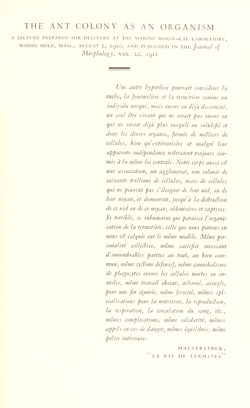 THE ANT COLONY AS AN ORGANISM A LECTURE PREPARED FOR DELIVERY AT THE MARINE BIOLOGICAL LABORATORY, WOODS HOLE, MASS., AUGUST L, l^IO, AND PUBLISHED IN THE Journal of Morphology, vol. n, iyn Une autre hypothese pourrait considerer la ruche, la fount/ilhere et la term/there cottnt/e un individu unique, mats encore on deja dissemine, un sen/ etre vivant qui tie sera it pas encore ou qui ne sera it deja plus coagule ou solid/fie et dont les divers organes, formes de milliers de cellules, bien qu exteriorisees et malgre leur apparente independance refferaient ton jours sou- mis a la me me lot centrale. Notre corps aussi efl tine association, un agglomerat, une colonie de soixante trillions de cellules, mats de cellules qui ne peuvcnt pas s' eloigner de leur nid, ou de leur noyau, et demeurent, jusqu'a la deftruCtion de ce nid ou de ce noyau, sedentaires et captives. Si terrible, si inhumaine que paraisse l'organi¬ sation de la termitiere, celle que nous portons en nous efl calquee sur le me me modele. Ale me per¬ sonalite collective, mime sacrifice incessant d'innombrables parties ail tout, au bien com- mun, mime sy ft erne defensif, mime cannibalisms de phagocytes envers les cellules mortes ou in- utiles, mime travail obscur, acharne, aveugle, pour une fin ignoree, mime ferocite, mimes spe¬ cialisations pour la nutrition, la reproduction, la respiration, la circulation du sang, etc., mimes complications, mime solidarite, mimes appels en cas de danger, mimes equilibres, mime police interieure. MAETERLINCK, LA VIE DE TERMITES