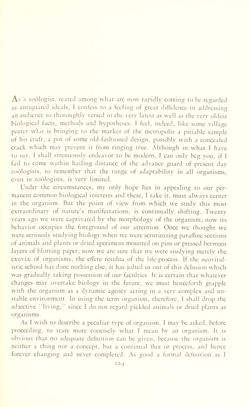 As a zoologist, reared among what are now rapidly coming to he regarded as antiquated ideals, 1 confess to a feeling of great diffidence in addressing an audience so thoroughly versed in the very latest as well as the very oldest biological facts, methods and hypotheses. I feel, indeed, like some village potter who is bringing to the market of the metropolis a pitiable sample of his craft, a pot of some old-fashioned design, possibly with a concealed crack which may prevent it from ringing true. Although in what I have to say, I shall strenuously endeavor to be modern, I can only beg you, if I fail to come within hailing distance of the advance guard of present day zoologists, to remember that the range of adaptability in all organisms, even in zoologists, is very limited. Under the circumstances, my only hope lies in appealing to our per¬ manent common biological interests and these, I take it, must always center in the organism. But the point of view from which we study this most extraordinary of nature's manifestations, is continually shifting. Twenty years ago we were captivated by the morphology of the organism; now its behavior occupies the foreground of our attention. Once we thought we were seriously studying biology when we were scrutinizing paraffine sections of animals and plants or dried specimens mounted on pins or pressed between layers of blotting paper; now we are sure that we were studying merely the exuvfie of organisms, the effete residua of the life-process. If the neovital- istic school has done nothing else, it has jolted us out of this delusion which was gradually taking possession of our faculties. It is certain that whatever changes may overtake biology in the future, we must henceforth grapple with the organism as a dynamic agency acting in a very complex and un¬ stable environment. In using the term organism, therefore, 1 shall drop the adjective living,” since I do not regard pickled animals or dried plants as organisms. As I wish to describe a peculiar type of organism, I may be asked, before proceeding, to state more concisely what I mean by an organism. It is obvious that no adequate definition can be given, because the organism is neither a thing nor a concept, but a continual flux or process, and hence