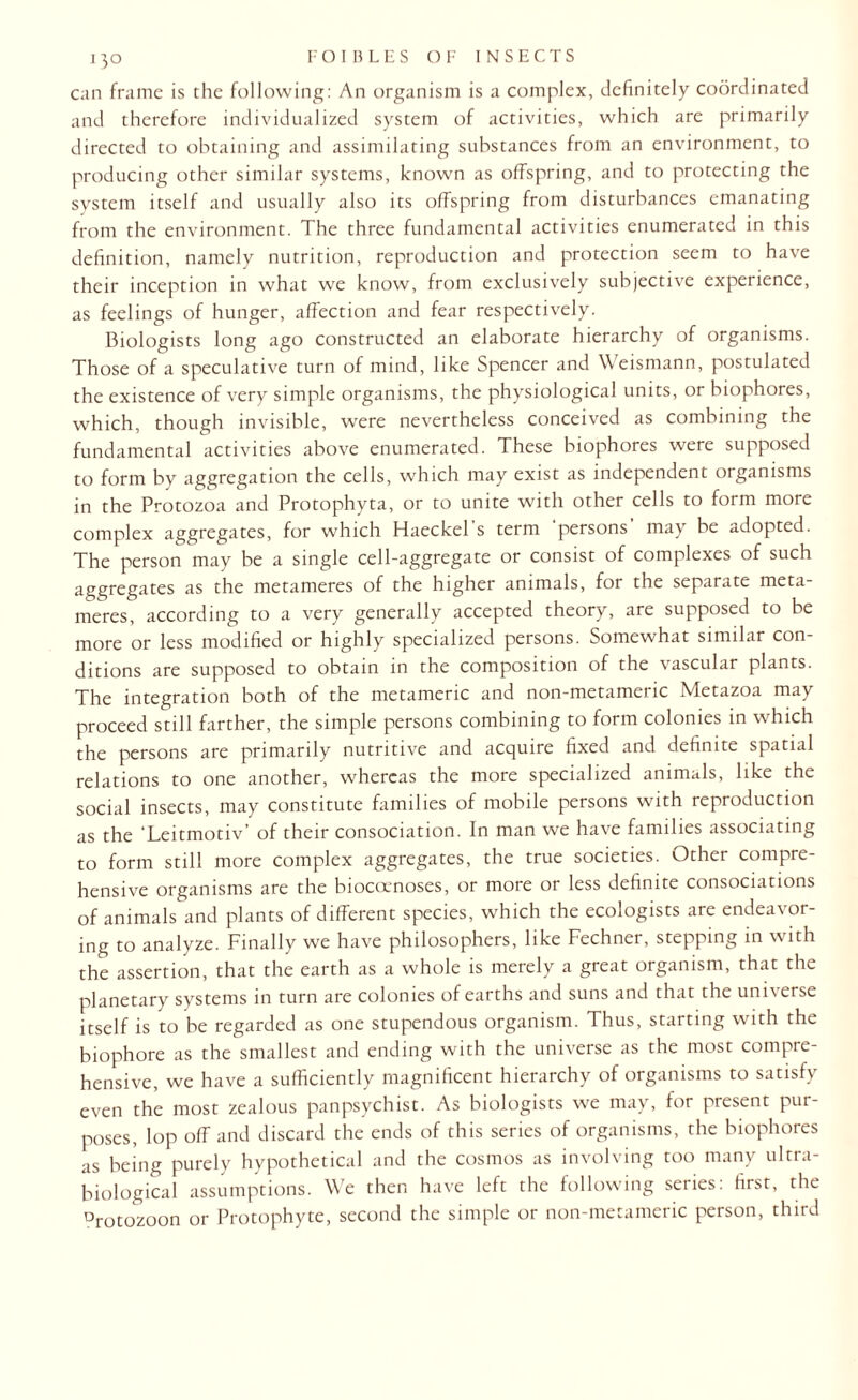 can frame is the following: An organism is a complex, definitely coordinated and therefore individualized system of activities, which are primarily directed to obtaining and assimilating substances from an environment, to producing other similar systems, known as offspring, and to protecting the system itself and usually also its offspring from disturbances emanating from the environment. The three fundamental activities enumerated in this definition, namely nutrition, reproduction and protection seem to have their inception in what we know, from exclusively subjective experience, as feelings of hunger, affection and fear respectively. Biologists long ago constructed an elaborate hierarchy of organisms. Those of a speculative turn of mind, like Spencer and Weismann, postulated the existence of very simple organisms, the physiological units, or biophores, which, though invisible, were nevertheless conceived as combining the fundamental activities above enumerated. These biophores were supposed to form by aggregation the cells, which may exist as independent organisms in the Protozoa and Protophyta, or to unite with other cells to form more complex aggregates, for which Haeckel’s term ’persons’ may be adopted. The person may be a single cell-aggregate or consist of complexes of such aggregates as the metameres of the higher animals, for the separate meta- meres, according to a very generally accepted theory, are supposed to be more or less modified or highly specialized persons. Somewhat similar con¬ ditions are supposed to obtain in the composition of the vascular plants. The integration both of the metameric and non-metameric Metazoa may proceed still farther, the simple persons combining to form colonies in which the persons are primarily nutritive and acquire fixed and definite spatial relations to one another, whereas the more specialized animals, like the social insects, may constitute families of mobile persons with reproduction as the ’Leitmotiv’ of their consociation. In man we have families associating to form still more complex aggregates, the true societies. Other compre¬ hensive organisms are the biocoenoses, or more or less definite consociations of animals and plants of different species, which the ecologists are endeavor¬ ing to analyze. Finally we have philosophers, like Fechner, stepping in with the assertion, that the earth as a whole is merely a great organism, that the planetary systems in turn are colonies of earths and suns and that the universe itself is to be regarded as one stupendous organism. Thus, starting with the biophore as the smallest and ending with the universe as the most compre¬ hensive, we have a sufficiently magnificent hierarchy of organisms to satisfy even the most zealous panpsychist. As biologists we may, for present pur¬ poses, lop off and discard the ends of this series of organisms, the biophores as being purely hypothetical and the cosmos as involving too many ultra- biological assumptions. We then have left the following series: first, the Drotozoon or Protophyte, second the simple or non-metameric person, third