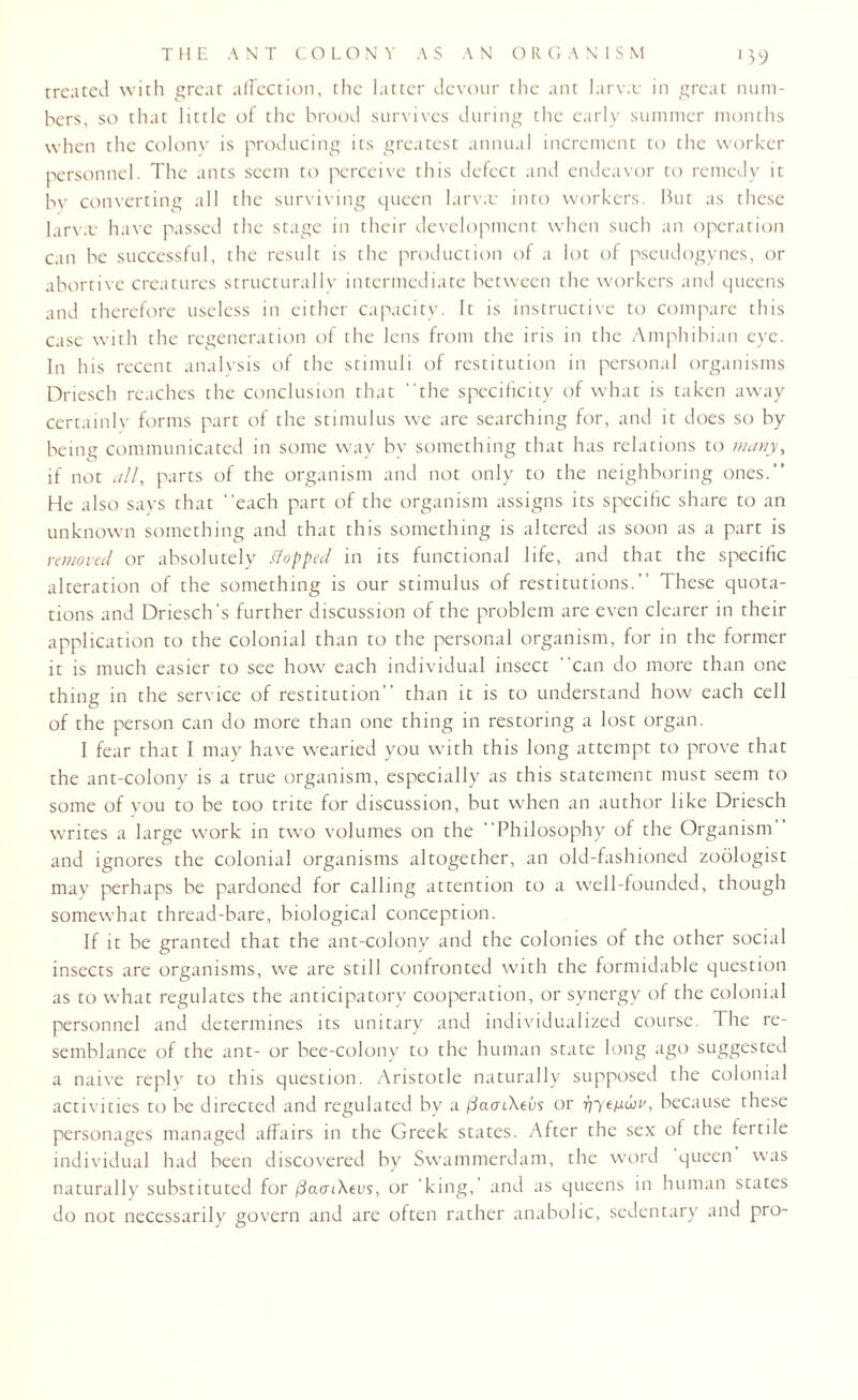 !39 treated with great affection, the latter devour the ant larva: in great num¬ bers, so that little of the brood survives during the early summer months when the colony is producing its greatest annual increment to the worker personnel. The ants seem to perceive this defect and endeavor to remedy it by converting all the surviving queen larva: into workers. But as these larva: have passed the stage in their development when such an operation can be successful, the result is the production of a lot of pseudogynes, or abortive creatures structurally intermediate between the workers and queens and therefore useless in either capacity. It is instructive to compare this case with the regeneration of the lens from the iris in the Amphibian eye. In his recent analysis of the stimuli of restitution in personal organisms Driesch reaches the conclusion that the specificity of what is taken away certainly forms part of the stimulus we are searching for, and it does so by being communicated in some way by something that has relations to many, if not all, parts of the organism and not only to the neighboring ones.” He also says that each part of the organism assigns its specific share to an unknown something and that this something is altered as soon as a part is removed or absolutely flopped in its functional life, and that the specific alteration of the something is our stimulus of restitutions. These quota¬ tions and Driesch's further discussion of the problem are even clearer in their application to the colonial than to the personal organism, for in the former it is much easier to see how each individual insect can do more than one thing in the service of restitution than it is to understand how each cell of the person can do more than one thing in restoring a lost organ. I fear that I may have wearied you with this long attempt to prove that the ant-colony is a true organism, especially as this statement must seem to some of you to be too trite for discussion, but when an author like Driesch writes a large work in two volumes on the Philosophy of the Organism” and ignores the colonial organisms altogether, an old-fashioned zoologist may perhaps be pardoned for calling attention to a well-founded, though somewhat thread-bare, biological conception. If it be granted that the ant-colony and the colonies of the other social insects are organisms, we are still confronted with the formidable question as to what regulates the anticipatory cooperation, or synergy of the colonial personnel and determines its unitary and individualized course. The re¬ semblance of the ant- or bee-colony to the human state long ago suggested a naive reply to this question. Aristotle naturally supposed the colonial activities to be directed and regulated by a /facriXeG or 177e/aw^, because these personages managed affairs in the Greek states. After the sex of the fertile individual had been discovered by Swammerdam, the word queen was naturally substituted for /SaoaAeus, or 'king,' and as queens in human states do not necessarily govern and are often rather anabolic, sedentary and pro-