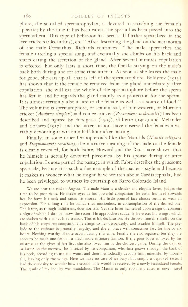 phore, the so-called sperrautophylax, is devoted to satisfying the female’s appetite; by the time it has been eaten, the sperm has been passed into the spermatheca. This type of behavior has been still further specialized in the tree-crickets (Oecanthus), etc.” After describing the gland on the metanotum of the male Oecanthus, Richards continues: The male approaches the female uttering a special song, and eventually she climbs on his back and starts eating the secretion of the gland. After several minutes copulation is effected, but only lasts a short time, the female staying on the male’s back both during and for some time after it. As soon as she leaves the male for good, she eats up all that is left of the spermatophore. Boldyrev (1913) has shown that if the female be removed from the gland immediately after copulation, she will eat the whole of the spermatophore before the sperm has left it, and he regards the gland mainly as a protection for the sperm. It is almost certainly also a lure to the female as well as a source of food.” The voluminous spermatophore, or seminal sac, of our western, or Mormon cricket (Anabrus simplex) and coulee cricket (Peranabrus scabricollis) has been described and figured by Snodgrass (1903), Gillette (1905) and Melander and Yothers (1917), and the latter authors have observed the females inva¬ riably devouring it within a half-hour after mating. Finally, in some other Orthopteroids like the Mantids (Mantis religiosa and Stagmomantis Carolina), the nutritive meaning of the male to the female is clearly revealed, for both Fabre, Howard and the Raus have shown that he himself is actually devoured piece-meal by his spouse during or after copulation. I quote part of the passage in which Fabre describes the gruesome spectacle, because it is such a fine example of the master’s style and because it makes us wonder what he might have written about Cardiacephala, had he been privileged to witness its courtship on Barro Colorado Island. We are near the end of August. The male Mantis, a slender and elegant lover, judges the time to be propitious. He makes eyes at his powerful companion; he turns his head towards her; he bows his neck and raises his thorax. His little pointed face almost seems to wear an expression. For a long time he stands thus motionless, in contemplation of the desired one. The latter, as though indifferent, does not stir. Yet the lover has seized upon a sign of consent: a sign of which I do not know the secret. He approaches; suddenly he erects his wings, which are shaken with a convulsive tremor. This is his declaration. He throws himself timidly on the back of his corpulent companion; he clings to her desperately, and steadies himself. The pre¬ lude to the embrace is generally lengthy, and the embrace will sometimes last for five or six- hours. Nothing worthy of note occurs during this time. Finally the two separate, but they are soon to be made one flesh in a much more intimate fashion. If the poor lover is loved by his mistress as the giver of fertility, she also loves him as the choicest game. During the day, or at latest on the morrow, he is seized by his companion, who first gnaws through the back of his neck, according to use and wont, and then methodically devours him, mouthful by mouth¬ ful, leaving only the wings. Here we have no case of jealousy, but simply a depraved taste. I had the curiosity to wonder how a second male would be received by a newly fecundated female. The result of my inquiry was scandalous. The Mantis in only too many cases is never sated