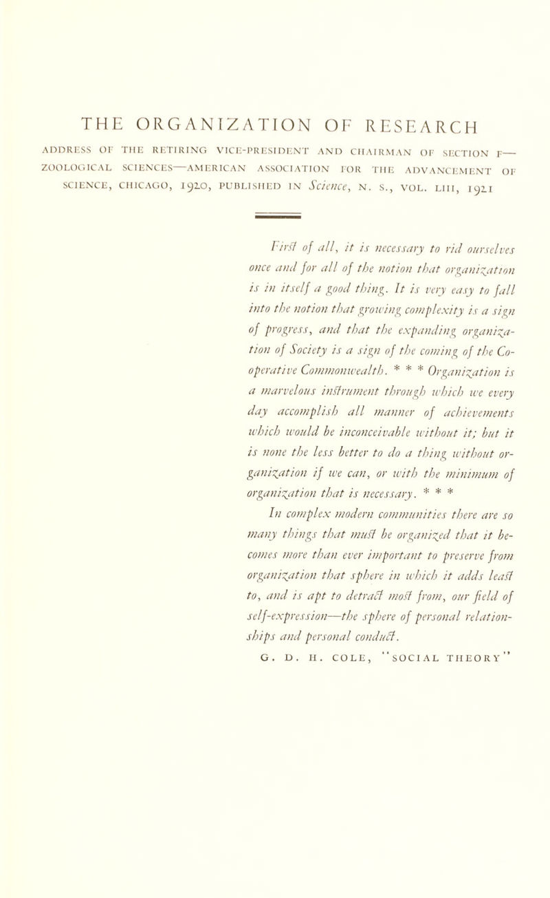 THE ORGANIZATION OF RESEARCH ADDRESS OF THE RETIRING VICE-PRESIDENT AND CHAIRMAN OF SECTION F_ ZOOLOGICAL SCIENCES AMERICAN ASSOCIATION FOR THE ADVANCEMENT OF science, CHICAGO, 1910, published in Science, N. S., VOL. LI 11, 192.1 l ies'/ of all, it is necessary to rid ourselves once and for all of the notion that organisation is in itself a good thing. It is very easy to fall into the notion that growing complexity is a sign of progress, and that the expanding organisa¬ tion of Society is a sign of the coming of the Co¬ operative Commonwealth. * * * Organisation is a marvelous instrument through which we every day accomplish all manner of achievements which would be inconceivable without it; but it is none the less better to do a thing without or¬ ganisation if we can, or with the minimum of organisation that is necessary. * * * In complex modern communities there are so many things that mud be organised that it be¬ comes more than ever important to preserve from organisation that sphere in which it adds lead to, and is apt to detract mod from, our field of self-expression—the sphere of personal relation¬ ships and personal conduct. G. D. H. COLE, “SOCIAL THEORY’’