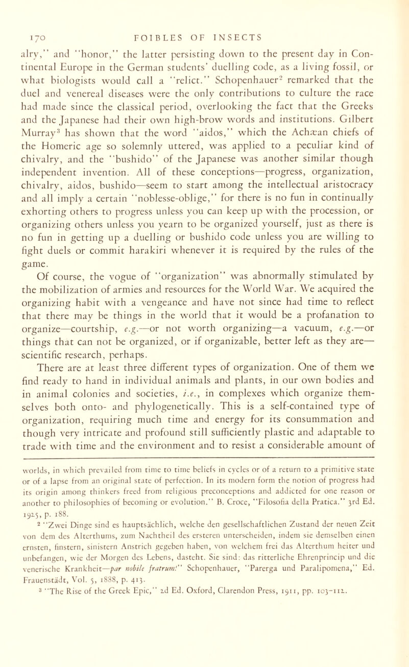 airy,” and honor,” the latter persisting down to the present day in Con¬ tinental Europe in the German students’ duelling code, as a living fossil, or what biologists would call a “relict.” Schopenhauer* 2 remarked that the duel and venereal diseases were the only contributions to culture the race had made since the classical period, overlooking the fact that the Greeks and the Japanese had their own high-brow words and institutions. Gilbert Murray3 has shown that the word aidos,” which the Achiean chiefs of the Homeric age so solemnly uttered, was applied to a peculiar kind of chivalry, and the “bushido” of the Japanese was another similar though independent invention. All of these conceptions—progress, organization, chivalry, aidos, bushido—seem to start among the intellectual aristocracy and all imply a certain “noblesse-oblige,” for there is no fun in continually exhorting others to progress unless you can keep up with the procession, or organizing others unless you yearn to be organized yourself, just as there is no fun in getting up a duelling or bushido code unless you are willing to fight duels or commit harakiri whenever it is required by the rules of the game. Of course, the vogue of “organization” was abnormally stimulated by the mobilization of armies and resources for the World War. We acquired the organizing habit with a vengeance and have not since had time to reflect that there may be things in the world that it would be a profanation to organize—courtship, e.g.—or not worth organizing—a vacuum, e.g.—or things that can not be organized, or if organizable, better left as they are—• scientific research, perhaps. There are at least three different types of organization. One of them we find ready to hand in individual animals and plants, in our own bodies and in animal colonies and societies, i.e., in complexes which organize them¬ selves both onto- and phylogenetically. This is a self-contained type of organization, requiring much time and energy for its consummation and though very intricate and profound still sufficiently plastic and adaptable to trade with time and the environment and to resist a considerable amount of worlds, in which prevailed from time to time beliefs in cycles or of a return to a primitive state or of a lapse from an original state of perfection. In its modern form the notion of progress had its origin among thinkers freed from religious preconceptions and addicted for one reason or another to philosophies of becoming or evolution.” B. Croce, Filosofia della Pratica.” 3rd Ed. 1915, p. 188. 2 Zwei Dinge sind es hauptsachlich, welche den gesellschaftlichen Zustand der neuen Zeit von dem des Alterthums, zum Nachtheil des ersteren unterscheiden, indent sie demselben einen ernsten, linstern, sinistern Anstrich gegeben haben, von welchem frei das Alterthum heiter und unbefangen, wie der Morgen des Lebens, dasteht. Sie sind: das ritterliche Ehrenprincip und die venerische Krankheit—par nobile frat rum: Schopenhauer, Parerga und Paralipomena,” Ed. Frauenstiidt, Vol. 5, 1888, p. 413. 3 The Rise of the Greek Epic, id Ed. Oxford, Clarendon Press, 1911, pp. 103-uz.