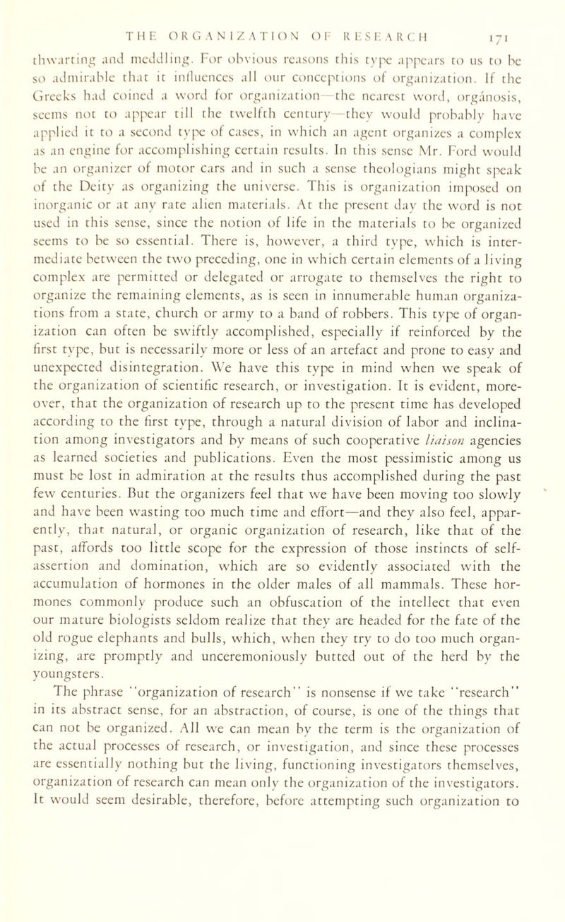 thwarting and meddling. For obvious reasons this type appears to us to he so admirable that it influences all our conceptions of organization. If the Greeks had coined a word for organization—the nearest word, organosis, seems not to appear till the twelfth century—they would probably have applied it to a second type of cases, in which an agent organizes a complex as an engine for accomplishing certain results. In this sense Mr. Ford would be an organizer of motor cars and in such a sense theologians might speak of the Deity as organizing the universe. This is organization imposed on inorganic or at any rate alien materials. At the present day the word is not used in this sense, since the notion of life in the materials to be organized seems to be so essential. There is, however, a third type, which is inter¬ mediate between the two preceding, one in which certain elements of a living complex are permitted or delegated or arrogate to themselves the right to organize the remaining elements, as is seen in innumerable human organiza¬ tions from a state, church or army to a band of robbers. This type of organ¬ ization can often be swiftly accomplished, especially if reinforced by the first type, but is necessarily more or less of an artefact and prone to easy and unexpected disintegration. We have this type in mind when we speak of the organization of scientific research, or investigation. It is evident, more¬ over, that the organization of research up to the present time has developed according to the first type, through a natural division of labor and inclina¬ tion among investigators and by means of such cooperative liaison agencies as learned societies and publications. Even the most pessimistic among us must be lost in admiration at the results thus accomplished during the past few centuries. But the organizers feel that we have been moving too slowly and have been wasting too much time and effort—and they also feel, appar¬ ently, that natural, or organic organization of research, like that of the past, affords too little scope for the expression of those instincts of self- assertion and domination, which are so evidently associated with the accumulation of hormones in the older males of all mammals. These hor¬ mones commonly produce such an obfuscation of the intellect that even our mature biologists seldom realize that they are headed for the fate of the old rogue elephants and bulls, which, when they try to do too much organ¬ izing, are promptly and unceremoniously butted out of the herd by the youngsters. The phrase “organization of research” is nonsense if we take “research” in its abstract sense, for an abstraction, of course, is one of the things that can not be organized. All we can mean by the term is the organization of the actual processes of research, or investigation, and since these processes are essentially nothing but the living, functioning investigators themselves, organization of research can mean only the organization of the investigators. It would seem desirable, therefore, before attempting such organization to