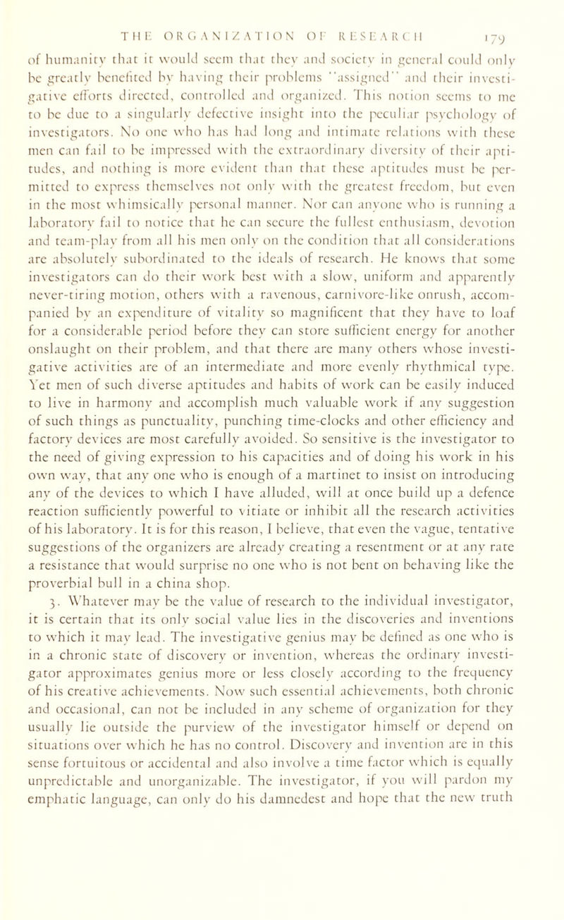 J79 of humanity that it would seem that they and society in general could only he greatly benefited by having their problems “assigned” and their investi¬ gative efforts directed, controlled and organized. This notion seems to me to he due to a singularly defective insight into the peculiar psychology of investigators. No one who has had long and intimate relations with these men can fail to he impressed with the extraordinary diversity of their apti¬ tudes, and nothing is more evident than that these aptitudes must he per¬ mitted to express themselves not only with the greatest freedom, hut even in the most whimsically personal manner. Nor can anyone who is running a laboratory fail to notice that he can secure the fullest enthusiasm, devotion and team-play from all his men only on the condition that all considerations are absolutely subordinated to the ideals of research. He knows that some investigators can do their work best with a slow, uniform and apparently never-tiring motion, others with a ravenous, carnivore-like onrush, accom¬ panied by an expenditure of vitality so magnificent that they have to loaf for a considerable period before they can store sufficient energy for another onslaught on their problem, and that there are many others whose investi¬ gative activities are of an intermediate and more evenly rhythmical type. Yet men of such diverse aptitudes and habits of work can be easily induced to live in harmony and accomplish much valuable work if any suggestion of such things as punctuality, punching time-clocks and other efficiency and factory devices are most carefully avoided. So sensitive is the investigator to the need of giving expression to his capacities and of doing his work in his own way, that any one who is enough of a martinet to insist on introducing any of the devices to which I have alluded, will at once build up a defence reaction sufficiently powerful to vitiate or inhibit all the research activities of his laboratory. It is for this reason, I believe, that even the vague, tentative suggestions of the organizers are already creating a resentment or at any rate a resistance that would surprise no one who is not bent on behaving like the proverbial bull in a china shop. 3. Whatever may be the value of research to the individual investigator, it is certain that its only social value lies in the discoveries and inventions to which it may lead. The investigative genius may be defined as one who is in a chronic state of discovery or invention, whereas the ordinary investi¬ gator approximates genius more or less closely according to the frequency of his creative achievements. Now such essential achievements, both chronic and occasional, can not be included in any scheme of organization for they usually lie outside the purview of the investigator himself or depend on situations over which he has no control. Discovery and invention are in this sense fortuitous or accidental and also involve a time factor which is equally unpredictable and unorganizable. The investigator, if you will pardon my emphatic language, can only do his damnedest and hope that the new truth