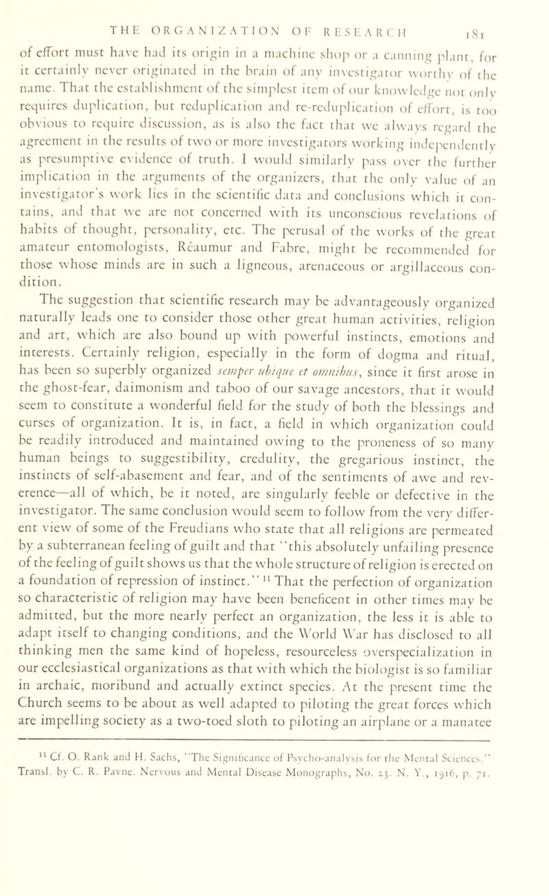 of effort must have had its origin in a machine shop or a canning plant, for it certainly never originated in the brain of any investigator worthy of the name. That the establishment of the simplest item of our knowledge not only requires duplication, but reduplication and re-reduplication of effort, is too obvious to require discussion, as is also the fact that we always regard the agreement in the results of two or more investigators working independently as presumptive evidence of truth. I would similarly pass over the further implication in the arguments of the organizers, that the only value of an investigator's work lies in the scientific data and conclusions which it con¬ tains, and that we are not concerned with its unconscious revelations of habits of thought, personality, etc. The perusal of the works of the great amateur entomologists, Reaumur and Fabre, might be recommended for those whose minds are in such a ligneous, arenaceous or argillaceous con¬ dition. The suggestion that scientific research may be advantageously organized naturally leads one to consider those other great human activities, religion and art, which are also bound up with powerful instincts, emotions and interests. Certainly religion, especially in the form of dogma and ritual, has been so superbly organized semper ubique et omnibus, since it first arose in the ghost-fear, daimonism and taboo of our savage ancestors, that it would seem to constitute a wonderful field for the study of both the blessings and curses of organization. It is, in fact, a field in which organization could be readily introduced and maintained owing to the proneness of so many human beings to suggestibility, credulity, the gregarious instinct, the instincts of self-abasement and fear, and of the sentiments of awe and rev¬ erence—all of which, be it noted, are singularly feeble or defective in the investigator. The same conclusion would seem to follow from the very differ¬ ent view of some of the Freudians who state that all religions are permeated by a subterranean feeling of guilt and that “this absolutely unfailing presence of the feeling of guilt shows us that the whole structure of religion is erected on a foundation of repression of instinct.” 11 That the perfection of organization so characteristic of religion may have been beneficent in other times may be admitted, but the more nearly perfect an organization, the less it is able to adapt itself to changing conditions, and the World War has disclosed to all thinking men the same kind of hopeless, resourceless overspecialization in our ecclesiastical organizations as that with which the biologist is so familiar in archaic, moribund and actually extinct species. At the present time the Church seems to be about as well adapted to piloting the great forces which are impelling society as a two-toed sloth to piloting an airplane or a manatee 11 Cf. O. Rank and H. Sachs, “The Significance of Psycho-analysis for the Mental Sciences.” Transl. by C. R. Payne. Nervous and Mental Disease Monographs, No. 13. N. Y., 1916, p. 71.