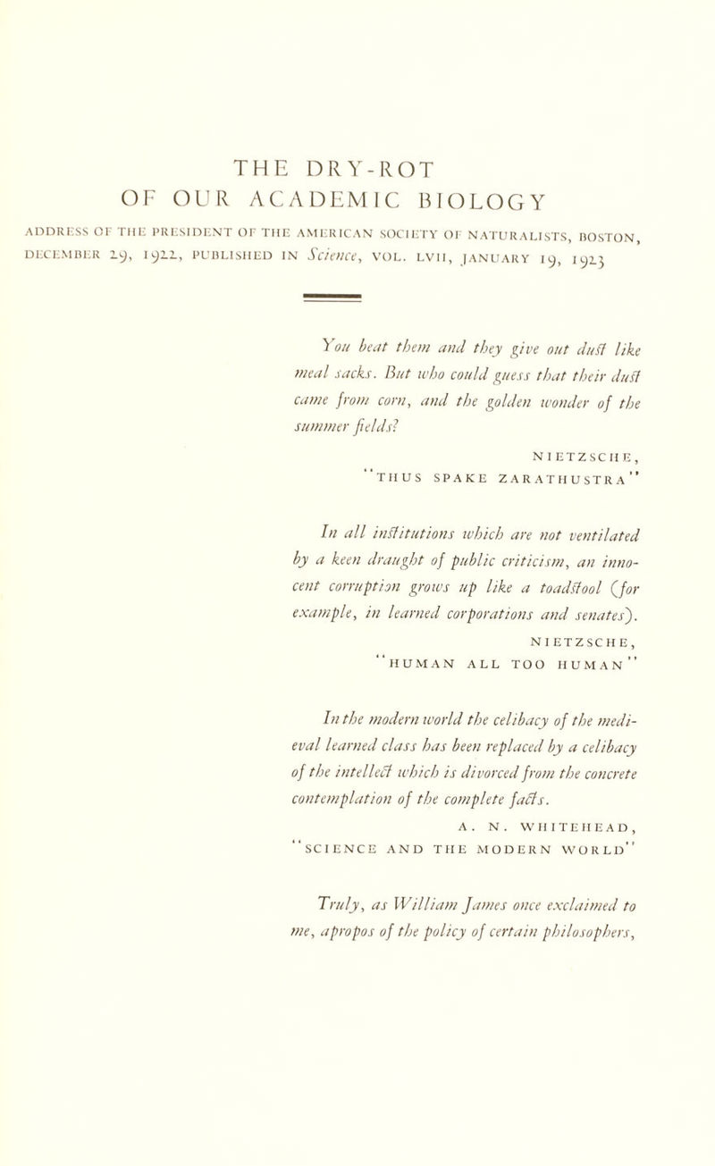 THE DRY-ROT OF OUR ACADEMIC BIOLOGY ADDRESS or THE PRESIDENT OF THE AMERICAN SOCIETY OF NATURALISTS, BOSTON, DECEMBER 1^, I^IL, PUBLISHED IN Science, VOL. LVII, JANUARY 19, lyi} You beat them and they give out duff like meal sacks. But who could guess that their duff came from corn, and the golden wonder of the summer fields? NIETZSCHE, thus spake zarathustra In all inffitutions which are not ventilated by a keen draught of public criticism, an inno¬ cent corruption grows up like a toadffool (for example, in learned corporations and senates'). NIETZSCHE, human all too human In the modern lvorld the celibacy of the medi¬ eval learned class has been replaced by a celibacy of the intellefl which is divorced from the concrete contemplation of the complete faffs. a. n. whitehead, science and the modern world Truly, as William James once exclaimed to me, apropos of the policy of certain philosophers,