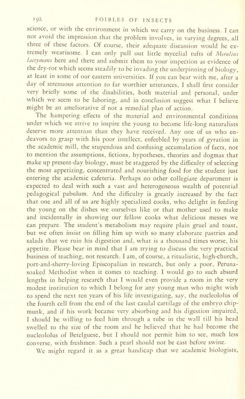 J 91 foiblesofinsects science, or with the environment in which we carry on the business. I can not avoid the impression that the problem involves, in varying degrees, all three of these factors. Of course, their adequate discussion would be ex¬ tremely wearisome. I can only pull out little mycelial tufts of Merulius lacrymans here and there and submit them to your inspection as evidence of the dry-rot which seems steadily to be invading the underpinning of biology, at least in some of our eastern universities. If you can bear with me, after a day of strenuous attention to far worthier utterances, I shall first consider very briefly some of the disabilities, both material and personal, under which we seem to be laboring, and in conclusion suggest what I believe might be an ameliorative if not a remedial plan of action. The hampering effects of the material and environmental conditions under which we strive to inspire the young to become life-long naturalists deserve more attention than they have received. Any one of us who en¬ deavors to grasp with his poor intellect, enfeebled by years of gyration in the academic mill, the stupendous and confusing accumulation of facts, not to mention the assumptions, fictions, hypotheses, theories and dogmas that make up present-day biology, must be staggered by the difficulty of selecting the most appetizing, concentrated and nourishing food for the student just entering the academic cafeteria. Perhaps no other collegiate department is expected to deal with such a vast and heterogeneous wealth of potential pedagogical pabulum. And the difficulty is greatly increased by the fact that one and all of us are highly specialized cooks, who delight in feeding the young on the dishes we ourselves like or that mother used to make and incidentally in showing our fellow cooks what delicious messes we can prepare. The student's metabolism may require plain gruel and toast, but we often insist on filling him up with so many elaborate pastries and salads that we ruin his digestion and, what is a thousand times worse, his appetite. Please bear in mind that I am trying to discuss the very practical business of teaching, not research. I am, of course, a ritualistic, high-church, port-and-sherry-loving Episcopalian in research, but only a poor, Peruna- soaked Methodist when it comes to teaching. I would go to such absurd lengths in helping research that I would even provide a room in the very modest institution to which I belong for any young man who might wish to spend the next ten years of his life investigating, say, the nucleololus of the fourth cell from the end of the last caudal cartilage of the embryo chip¬ munk, and if his work became very absorbing and his digestion impaired, I should be willing to feed him through a tube in the wall till his head swelled to the size of the room and he believed that he had become the nucleololus of Betelguese, but I should not permit him to see, much less converse, with freshmen. Such a pearl should not be cast before swine. We might regard it as a great handicap that we academic biologists,