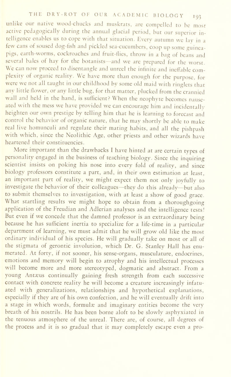 unlike our native wood-chucks and muskrats, are compelled to he most active pedagogically during the annual glacial period, hut our superior in¬ telligence enables us to cope with that situation. Every autumn we lay in a few cans of soused dog-fish and pickled sea-cucumbers, coop up some guinea- pigs, earth-worms, cockroaches and fruit-flies, throw in a bag of beans and several hales of hay for the botanists—and we are prepared for the worst. We can now proceed to disentangle and unreel the infinite and ineffable com¬ plexity of organic reality. We have more than enough for the purpose, for were we not all taught in our childhood by some old maid with ringlets that any little flower, or any little bug, for that matter, plucked from the crannied wall and held in the hand, is sufficient? When the neophyte becomes nause¬ ated with the mess we have provided we can encourage him and incidentally heighten our own prestige by telling him that he is learning to forecast and control the behavior of organic nature, that he may shortly be able to make real live homunculi and regulate their mating habits, and all the pishpash with which, since the Neolithic Age, other priests and other wizards have heartened their constituencies. More important than the drawbacks I have hinted at are certain types of personality engaged in the business of teaching biology. Since the inquiring scientist insists on poking his nose into every fold of reality, and since biology professors constitute a part, and, in their own estimation at least, an important part of reality, we might expect them not only joyfully to investigate the behavior of their colleagues—they do this already—but also to submit themselves to investigation, with at least a show of good grace. What startling results we might hope to obtain from a thoroughgoing application of the Freudian and Adlerian analyses and the intelligence tests! But even if we concede that the damned professor is an extraordinary being because he has sufficient inertia to specialize for a life-time in a particular department of learning, we must admit that he will grow old like the most ordinary individual of his species. He will gradually take on most or all of the stigmata of gerontic involution, which Dr. G. Stanley Hall has enu¬ merated. At forty, if not sooner, his sense-organs, musculature, endocrines, emotions and memory will begin to atrophy and his intellectual processes will become more and more stereotyped, dogmatic and abstract. From a young Antmus continually gaining fresh strength from each successive contact with concrete reality he will become a creature increasingly infatu¬ ated with generalizations, relationships and hypothetical explanations, especially if they are of his own confection, and he will eventually drift into a stage in which words, formulae and imaginary entities become the very breath of his nostrils. He has been borne aloft to be slowly asphyxiated in the tenuous atmosphere of the unreal. There are, of course, all degrees of the process and it is so gradual that it may completely escape even a pro-