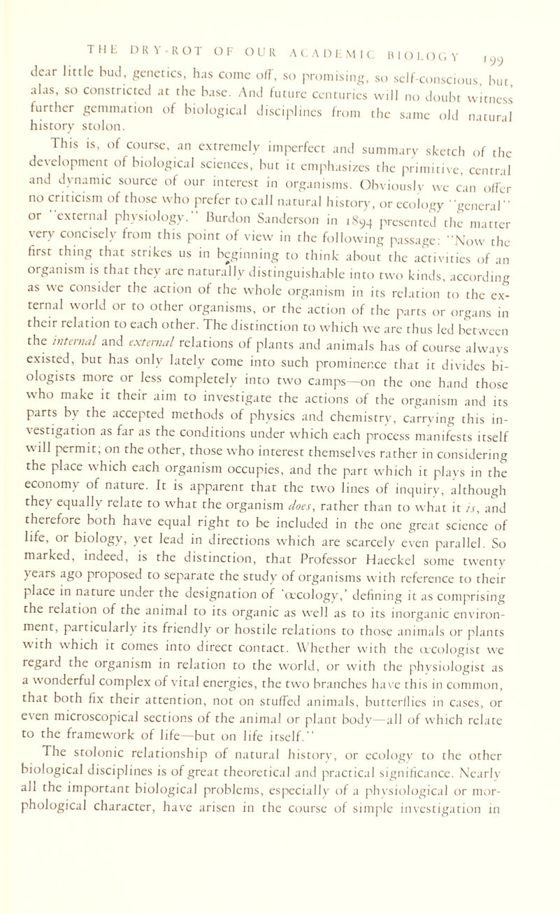 T H Ii DR \ - ROT OF OUR A C A D E M I C BIOL O G Y i yy dear little bud, genetics, has come oIF, so promising, so self-conscious, but, alas, so constricted at the base. And future centuries will no doubt witness further gemmation of biological disciplines from the same old natural history stolon. This is, of course, an extremely imperfect and summary sketch of the development of biological sciences, but it emphasizes the primitive, central and dynamic source of our interest in organisms. Obviously we can offer no criticism of those who prefer to call natural history, or ecology general” or external physiology.” Burdon Sanderson in 1894 presented the matter very concisely from this point of view in the following passage: Now the first thing that strikes us in beginning to think about the activities of an organism is that they are naturally distinguishable into two kinds, according as we consider the action of the whole organism in its relation to the ex¬ ternal world or to other organisms, or the action of the parts or organs in their relation to each other. The distinction to which we are thus led between the internal and external relations of plants and animals has of course always existed, but has only lately come into such prominence that it divides bi¬ ologists more or less completely into two camps—on the one hand those who make it their aim to investigate the actions of the organism and its parts by the accepted methods of physics and chemistry, carrying this in¬ vestigation as far as the conditions under which each process manifests itself will permit; on the other, those who interest themselves rather in considering the place which each organism occupies, and the part which it plays in the economy of nature. It is apparent that the two lines of inquiry, although thev equally relate to what the organism does, rather than to what it is, and therefore both have equal right to be included in the one great science of life, or biology, yet lead in directions which are scarcely even parallel. So marked, indeed, is the distinction, that Professor Haeckel some twenty years ago proposed to separate the study of organisms with reference to their place in nature under the designation of ‘cecology,’ defining it as comprising the relation of the animal to its organic as well as to its inorganic environ¬ ment, particularly its friendly or hostile relations to those animals or plants with which it comes into direct contact. Whether with the orcologist we regard the organism in relation to the world, or with the physiologist as a wonderful complex of vital energies, the two branches have this in common, that both fix their attention, not on stuffed animals, butterflies in cases, or even microscopical sections of the animal or plant body—all of which relate to the framework of life—but on life itself.” The stolonic relationship of natural history, or ecology to the other biological disciplines is of great theoretical and practical significance. Nearly ah the important biological problems, especially of a physiological or mor¬ phological character, have arisen in the course of simple investigation in
