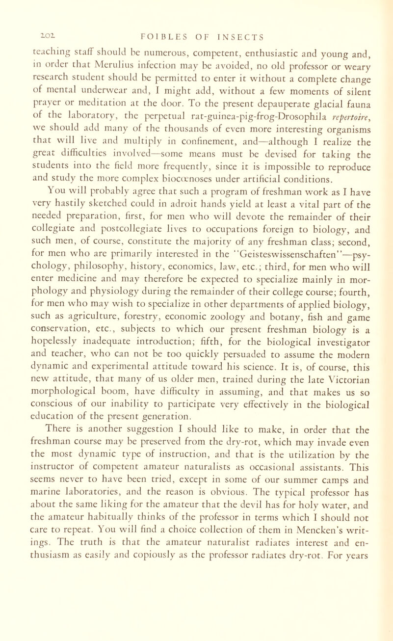 teaching staff should he numerous, competent, enthusiastic and young and, in order that Merulius infection may be avoided, no old professor or weary research student should be permitted to enter it without a complete change of mental underwear and, I might add, without a few moments of silent prayer or meditation at the door. To the present depauperate glacial fauna of the laboratory, the perpetual rat-guinea-pig-frog-Drosophila repertoire, we should add many of the thousands of even more interesting organisms that will live and multiply in confinement, and—although I realize the great difficulties involved—some means must be devised for taking the students into the field more frequently, since it is impossible to reproduce and study the more complex biocoenoses under artificial conditions. You will probably agree that such a program of freshman work as I have very hastily sketched could in adroit hands yield at least a vital part of the needed preparation, first, for men who will devote the remainder of their collegiate and postcollegiate lives to occupations foreign to biology, and such men, of course, constitute the majority of any freshman class; second, for men who are primarily interested in the “Geisteswissenschaften”—psy¬ chology, philosophy, history, economics, law, etc.; third, for men who will enter medicine and may therefore be expected to specialize mainly in mor¬ phology and physiology during the remainder of their college course; fourth, for men who may wish to specialize in other departments of applied biology, such as agriculture, forestry, economic zoology and botany, fish and game conservation, etc., subjects to which our present freshman biology is a hopelessly inadequate introduction; fifth, for the biological investigator and teacher, who can not be too quickly persuaded to assume the modern dynamic and experimental attitude toward his science. It is, of course, this new attitude, that many of us older men, trained during the late Victorian morphological boom, have difficulty in assuming, and that makes us so conscious of our inability to participate very effectively in the biological education of the present generation. There is another suggestion I should like to make, in order that the freshman course may be preserved from the dry-rot, which may invade even the most dynamic type of instruction, and that is the utilization by the instructor of competent amateur naturalists as occasional assistants. This seems never to have been tried, except in some of our summer camps and marine laboratories, and the reason is obvious. The typical professor has about the same liking for the amateur that the devil has for holy water, and the amateur habitually thinks of the professor in terms which I should not care to repeat. You will find a choice collection of them in Mencken’s writ¬ ings. The truth is that the amateur naturalist radiates interest and en¬ thusiasm as easily and copiously as the professor radiates dry-rot. For years