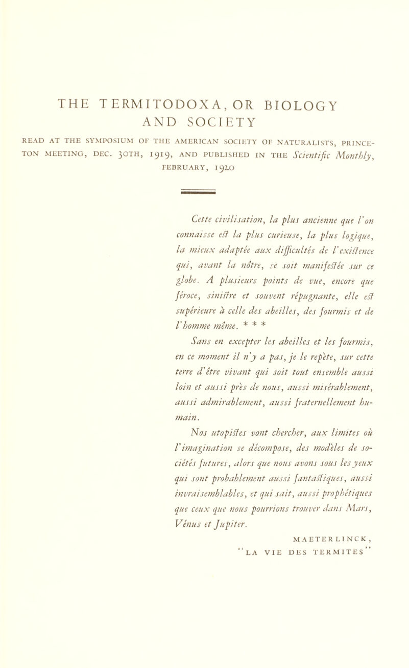 THE TERMITODOXA, OR BIOLOGY AND SOCIETY READ AT THE SYMPOSIUM OF THE AMERICAN SOCIETY OF NATURALISTS, PRINCE¬ TON MEETING, DEC. 30TH, 1919, and published in the Scientific Monthly, FEBRUARY, I92.O Cette civilisation, la plus ancienne que 1' on connaisse eft la plus curieuse, la plus logique, la mieux adaptee aux difficult es de l' existence qui, avant la notre, se soit manifeftee sur ce globe. A plusieurs points de vue, encore que feroce, siniftre et souvent repugnante, elle eft superieure a celle des abeilles, des fourmis et de I'homme me me. * * * Sans en excepter les abeilles et les fourmis, en ce moment il n’y a pas, je le repete, sur cette tern d' etre vivant qui soit tout ensemble aits si loin et aussi pres de nous, aussi miserablement, aussi admirablement, aussi fraternellement hu- main. Nos utopiftes vont cbercber, aux limites oil Vimagination se decompose, des mod'eles de so- cietes futures, alors que nous avons sous les yeux qui sont probablement aussi fantaftiques, aussi invraisemblables, et qui suit, aussi prophetiques que ceux que nous pourrions trotiver dans Mars, Venus et Jupiter. MAETERLINCK, “la vie des termites”