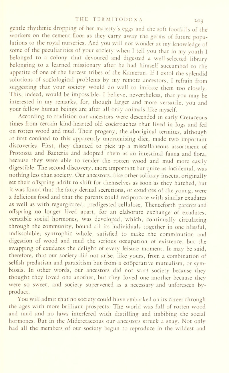 THE TERM ITOD OX A gentle rhythmic dropping of her majesty's eggs and the soft footfalls of the workers on the cement floor as they carry away the germs of future popu¬ lations to the royal nurseries. And you will not wonder at my knowledge of some of the peculiarities of your society when I tell you that in my youth I belonged to a colony that devoured and digested a well-selected library belonging to a learned missionary after he had himself succumbed to the appetite of one of the fiercest tribes of the Kamerun. If I extol the splendid solutions of sociological problems by my remote ancestors, 1 refrain from suggesting that your society would do well to imitate them too closely. This, indeed, would be impossible. I believe, nevertheless, that you may be interested in my remarks, for, though larger and more versatile, you and your fellow human beings are after all only animals like myself. According to tradition our ancestors were descended in early Cretaceous times from certain kind-hearted old cockroaches that lived in logs and fed on rotten wood and mud. Their progeny, the aboriginal termites, although at first confined to this apparently unpromising diet, made two important discoveries. First, they chanced to pick up a miscellaneous assortment of Protozoa and Bacteria and adopted them as an intestinal fauna and flora, because they were able to render the rotten wood and mud more easily digestible. The second discovery, more important but quite as incidental, was nothing less than society. Our ancestors, like other solitary insects, originally set their offspring adrift to shift for themselves as soon as they hatched, but it was found that the fatty dermal secretions, or exudates of the young, were a delicious food and that the parents could reciprocate with similar exudates as well as with regurgitated, predigested cellulose. Thenceforth parents and offspring no longer lived apart, for an elaborate exchange of exudates, veritable social hormones, was developed, which, continually circulating through the community, bound all its individuals together in one blissful, indissoluble, syntrophic whole, satisfied to make the comminution and digestion of wood and mud the serious occupation of existence, but the swapping of exudates the delight of every leisure moment. It may be said, therefore, that our society did not arise, like yours, from a combination of selfish predatism and parasitism but from a cooperative mutualism, or sym¬ biosis. In other words, our ancestors did not start society because they thought they loved one another, but they loved one another because they were so sweet, and society supervened as a necessary and unforeseen by¬ product. You will admit that no society could have embarked on its career through the ages with more brilliant prospects. The world was full of rotten wood and mud and no laws interfered with distilling and imbibing the social hormones. But in the Midcretaceous our ancestors struck a snag. Not only had all the members of our society begun to reproduce in the wildest and