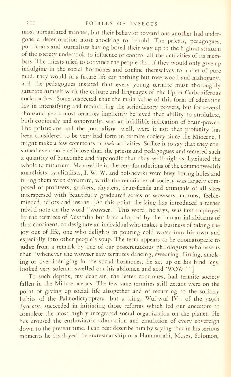 most unregulated manner, hut their behavior toward one another had under¬ gone a deterioration most shocking to behold. The priests, pedagogues, politicians and journalists having bored their way up to the highest stratum of the society undertook to influence or control all the activities of its mem¬ bers. The priests tried to convince the people that if they would only give up indulging in the social hormones and confine themselves to a diet of pure mud, they would in a future life eat nothing but rose-wood and mahogany, and the pedagogues insisted that every young termite must thoroughly saturate himself with the culture and languages of the Upper Carboniferous cockroaches. Some suspected that the main value of this form of education lay in intensifying and modulating the stridulatory powers, but for several thousand years most termites implicitly believed that ability to stridulate, both copiously and sonorously, was an infallible indication of brain-power. The politicians and the journalists—well, were it not that profanity has been considered to be very bad form in termite society since the Miocene, I might make a few comments on their activities. Suffice it to say that they con¬ sumed even more cellulose than the priests and pedagogues and secreted such a quantity of buncombe and flapdoodle that they well-nigh asphyxiated the whole termitarium. Meanwhile in the very foundations of the commonwealth anarchists, syndicalists, I. W. W. and bolsheviki were busy boring holes and filling them with dynamite, while the remainder of society was largely com¬ posed of profiteers, grafters, shysters, drug-fiends and criminals of all sizes interspersed with beautifully graduated series of wowsers, morons, feeble¬ minded, idiots and insane. [At this point the king has introduced a rather trivial note on the word “wowser.” This word, he says, was first employed by the termites of Australia but later adopted by the human inhabitants of that continent, to designate an individual who makes a business of taking the joy out of life, one who delights in pouring cold water into his own and especially into other people’s soup. The term appears to be onomatopoeic to judge from a remark by one of our postcretaceous philologists who asserts that “whenever the wowser saw termites dancing, swearing, flirting, smok¬ ing or over-indulging in the social hormones, he sat up on his hind legs, looked very solemn, swelled out his abdomen and said ‘WOW!’”] To such depths, my dear sir, the letter continues, had termite society fallen in the Midcretaceous. The few sane termites still extant were on the point of giving up social life altogether and of returning to the solitary habits of the Pakeodictyoptera, but a king, Wuf-wuf IV., of the 52.9th dynasty, succeeded in initiating those reforms which led our ancestors to complete the most highly integrated social organization on the planet. He has aroused the enthusiastic admiration and emulation of every sovereign down to the present time. I can best describe him by saying that in his serious moments he displayed the statesmanship of a Hammurabi, Moses, Solomon,