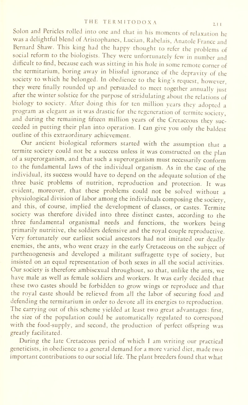 Solon and Pericles rolled into one and that in his moments of relaxation he was a delightful blend of Aristophanes, Lucian, Rabelais, Anatole France and Bernard Shaw. This king had the happy thought to refer the problems of social reform to the biologists. They were unfortunately few in number and difficult to find, because each was sitting in his hole in some remote corner of the termitarium, boring away in blissful ignorance of the depravity of the society to which he belonged. In obedience to the king’s request, however they were finally rounded up and persuaded to meet together annuallv just after the winter solstice for the purpose of stridulating about the relations of biology to society. After doing this for ten million years they adopted a program as elegant as it was drastic for the regeneration of termite society, and during the remaining fifteen million years of the Cretaceous they suc¬ ceeded in putting their plan into operation. I can give you only the baldest outline of this extraordinary achievement. Our ancient biological reformers started with the assumption that a termite society could not be a success unless it was constructed on the plan of a superorganism, and that such a superorganism must necessarily conform to the fundamental laws of the individual organism. As in the case of the individual, its success would have to depend on the adequate solution of the three basic problems of nutrition, reproduction and protection. It was evident, moreover, that these problems could not be solved without a physiological division of labor among the individuals composing the society, and this, of course, implied the development of classes, or castes. Termite society was therefore divided into three distinct castes, according to the three fundamental organismal needs and functions, the workers being primarily nutritive, the soldiers defensive and the royal couple reproductive. Very fortunately our earliest social ancestors had not imitated our deadly enemies, the ants, who went crazy in the early Cretaceous on the subject of parthenogenesis and developed a militant suffragette type of society, but insisted on an equal representation of both sexes in all the social activities. Our society is therefore ambisexual throughout, so that, unlike the ants, we have male as well as female soldiers and workers. It was early decided that these two castes should be forbidden to grow wings or reproduce and that the royal caste should be relieved from all the labor of securing food and defending the termitarium in order to devote all its energies to reproduction. The carrying out of this scheme yielded at least two great advantages: first, the size of the population could be automatically regulated to correspond with the food-supply, and second, the production of perfect offspring was greatly facilitated. During the late Cretaceous period of which 1 am writing our practical geneticists, in obedience to a general demand for a more varied diet, made two important contributions to our social life. The plant breeders found that what