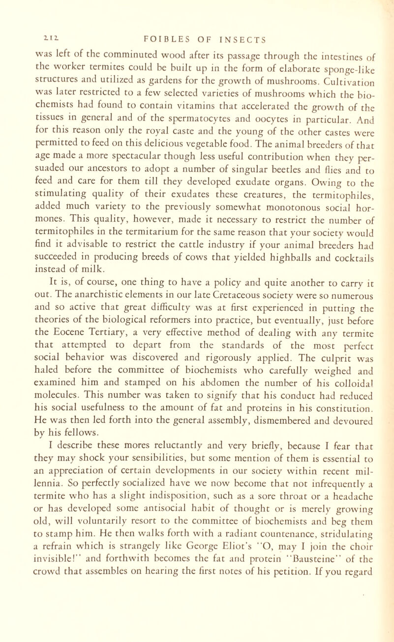was left of the comminuted wood after its passage through the intestines of the worker termites could be built up in the form of elaborate sponge-like structures and utilized as gardens for the growth of mushrooms. Cultivation was later restricted to a few selected varieties of mushrooms which the bio¬ chemists had found to contain vitamins that accelerated the growth of the tissues in general and of the spermatocytes and oocytes in particular. And for this reason only the royal caste and the young of the other castes were permitted to feed on this delicious vegetable food. The animal breeders of that age made a more spectacular though less useful contribution when they per¬ suaded our ancestors to adopt a number of singular beetles and flies and to feed and care for them till they developed exudate organs. Owing to the stimulating quality of their exudates these creatures, the termitophiles, added much variety to the previously somewhat monotonous social hor¬ mones. This quality, however, made it necessary to restrict the number of termitophiles in the termitarium for the same reason that your society would find it advisable to restrict the cattle industry if your animal breeders had succeeded in producing breeds of cows that yielded highballs and cocktails instead of milk. It is, of course, one thing to have a policy and quite another to carry it out. The anarchistic elements in our late Cretaceous society were so numerous and so active that great difficulty was at first experienced in putting the theories of the biological reformers into practice, but eventually, just before the Eocene Tertiary, a very effective method of dealing with any termite that attempted to depart from the standards of the most perfect social behavior was discovered and rigorously applied. The culprit was haled before the committee of biochemists who carefully weighed and examined him and stamped on his abdomen the number of his colloidal molecules. This number was taken to signify that his conduct had reduced his social usefulness to the amount of fat and proteins in his constitution. He was then led forth into the general assembly, dismembered and devoured by his fellows. I describe these mores reluctantly and very briefly, because I fear that they may shock your sensibilities, but some mention of them is essential to an appreciation of certain developments in our society within recent mil¬ lennia. So perfectly socialized have we now become that not infrequently a termite who has a slight indisposition, such as a sore throat or a headache or has developed some antisocial habit of thought or is merely growing old, will voluntarily resort to the committee of biochemists and beg them to stamp him. He then walks forth with a radiant countenance, stridulating a refrain which is strangely like George Eliot's “O, may I join the choir invisible!” and forthwith becomes the fat arid protein Bausteine” of the crowd that assembles on hearing the first notes of his petition. If you regard