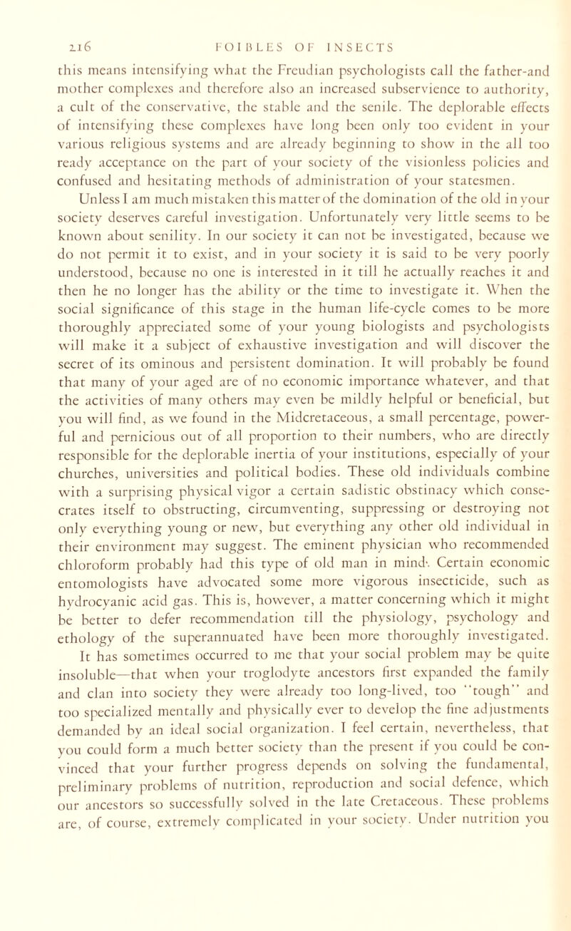 this means intensifying what the Freudian psychologists call the father-and mother complexes and therefore also an increased subservience to authority, a cult of the conservative, the stable and the senile. The deplorable effects of intensifying these complexes have long been only too evident in your various religious systems and are already beginning to show in the all too ready acceptance on the part of your society of the visionless policies and confused and hesitating methods of administration of your statesmen. Unless I am much mistaken this matter of the domination of the old in your society deserves careful investigation. Unfortunately very little seems to be known about senility. In our society it can not be investigated, because we do not permit it to exist, and in your society it is said to be very poorly understood, because no one is interested in it till he actually reaches it and then he no longer has the ability or the time to investigate it. When the social significance of this stage in the human life-cycle comes to be more thoroughly appreciated some of your young biologists and psychologists will make it a subject of exhaustive investigation and will discover the secret of its ominous and persistent domination. It will probably be found that many of your aged are of no economic importance whatever, and that the activities of many others may even be mildly helpful or beneficial, but you will find, as we found in the Midcretaceous, a small percentage, power¬ ful and pernicious out of all proportion to their numbers, who are directly responsible for the deplorable inertia of your institutions, especially of your churches, universities and political bodies. These old individuals combine with a surprising physical vigor a certain sadistic obstinacy which conse¬ crates itself to obstructing, circumventing, suppressing or destroying not only everything young or new, but everything any other old individual in their environment may suggest. The eminent physician who recommended chloroform probably had this type of old man in mind-. Certain economic entomologists have advocated some more vigorous insecticide, such as hydrocyanic acid gas. This is, however, a matter concerning which it might be better to defer recommendation till the physiology, psychology and ethology of the superannuated have been more thoroughly investigated. It has sometimes occurred to me that your social problem may be quite insoluble—that when your troglodyte ancestors first expanded the family and clan into society they were already too long-lived, too “tough” and too specialized mentally and physically ever to develop the fine adjustments demanded by an ideal social organization. I feel certain, nevertheless, that you could form a much better society than the present if you could be con¬ vinced that your further progress depends on solving the fundamental, preliminary problems of nutrition, reproduction and social defence, which our ancestors so successfully solved in the late Cretaceous. These problems are, of course, extremely complicated in your society. Under nutrition you