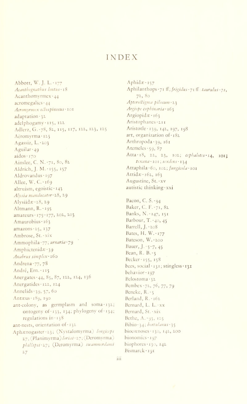 Abbott, \V. J. L. • 177 Acantbognatbus lent ns- iS Acanthomyrmcx • 44 acromegalics-44 Acromyrmcx oclospinosus ■ 101 adaptation-31 adelphogamy• 113, 122 Adlerz, G.-78, Sz, 115, 117, i2-3> I2-5 Aeromyrma-125 Agassiz, L. -103 Aguilar-49 aidos • 170 Ainslee, C. N. -71, 80, 82. Aldrich,.). M. • 155, 157 Aldrovandus • 197 Allee, W. C. ■ 169 altruism, egoistic-143 Alysia manducator-2.%, 2.9 Alysiidx ■ 18, 19 Altmann, R. • 193 amateurs -175-177, 2.02., 203 Amaurobius ■ 163 amazons -15, 137 Ambrose, St. • xix Ammophila-77; urnaria-79 Amphictenidx- -39 Anabnts simplex-160 Andrena-77, 78 Andre, Ern. -115 Anergates-44, 85, 87, 12.2., 114, 136 Anergatides- 122, 124 Annelids-39, 57, 60 Antxus-189, 190 ant-colony, as germplasm and soma-131; ontogeny of■ 133, 134; phylogeny of- 134; regulations in • 138 ant-nests, orientation of-131. Aph.cnogaster • 13; (Nystalomyrma) longiceps 17, (Planimyrma) lonar 17; (Deromyrma) pbillipu • 27, (Deromyrma) swarnmtrdami 17 Aphid.c ■ 157 Aphilanthops -71 fF; frigidus• 71 fT taurulus ■ 7/ 71, 80 Apterofligma ptlosum-n, Argiope cophinaria • 163 Argiopidx • 163 Aristophanes -hi Aristotle • 139, 141, 197, 198 art, organization of-i8z Arthropoda • 39, 161 Atemeles -59, 87 Atta-i8, 21, 23, 102; cepbalotes-14, 101 texana ■ 101; sexilens -134 Attaphila • 60, 102, fungicola ■ 101 Attid.e • 162, 163 Augustine, St. • xv autistic thinking-xxi Bacon, C. S. -94 Baker, C. F. -71, 82 Banks, N. • 147, 131 Barbour, T. -40, 45 Barrel 1, J. -208 Bates, H. W. • 177 Bateson, W.-zoo Bauer, J. -5-7, 45 Bean, R. B. -5 Becker-155, 158 bees, social -131; stingless • 131 behavior-197 Belostoma-32 Bembex -72, 76, 77, 79 Beneke, R. • 5 Berland, R. • 162 Bernard, L. L. • xx Bernard, St. • xix Bethe, A. • 93, 125 Bibio• 34; hortulanus-35 biocoenoses-130, 142, 200 bionomics • 197 hiophores ■ 130, 142 Bismarck • 191