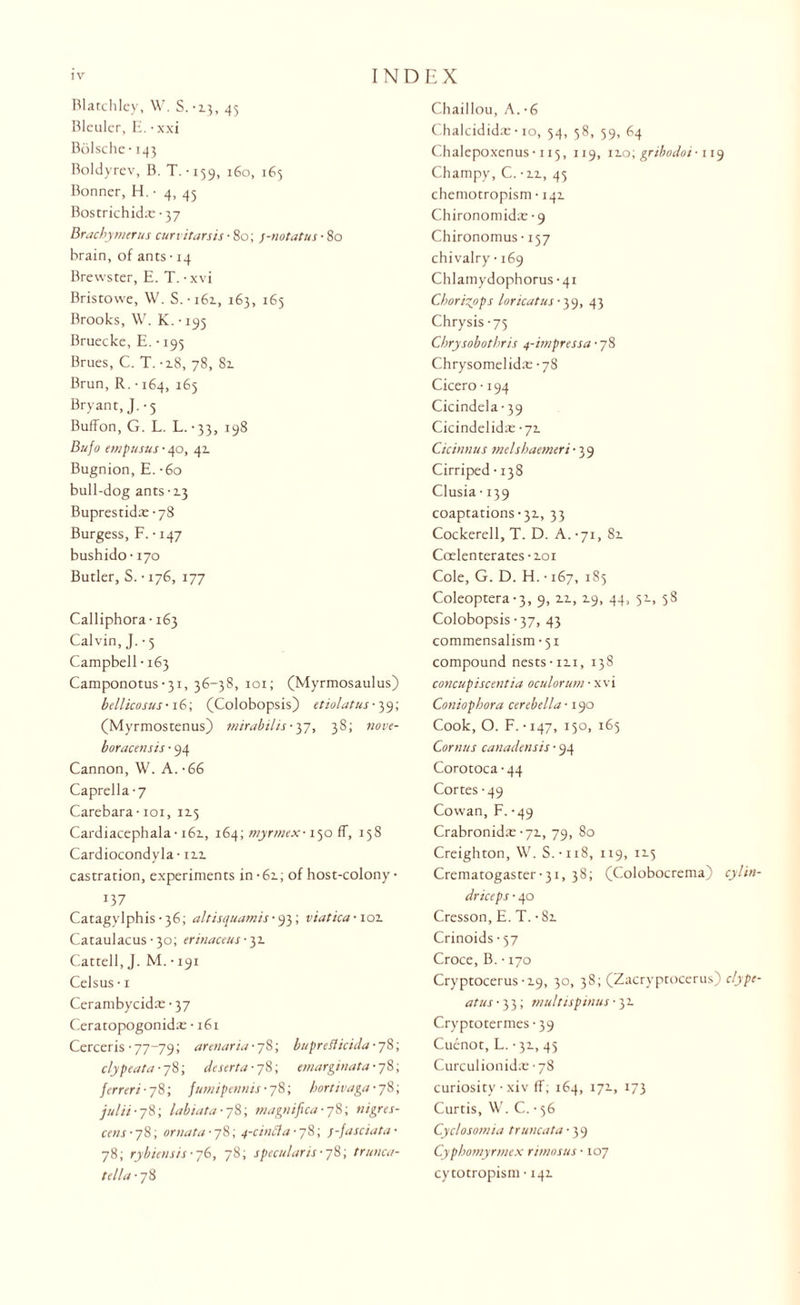 Blatchley, W. S.-13, 45 Bleuler, E. • xxi Bolsche-143 Boldyrev, B. T.-159, 160, 165 Bonner, H. • 4, 45 Bostrichida; • 37 Brachymerus curvitarsis • 80; ;-no tat us ■ 80 brain, of ants • 14 Brewster, E. T. • xvi Bristowe, W. S. • 161, 163, 165 Brooks, W. K. • 195 Bruecke, E. • 195 Brues, C. T. -2.8, 78, 81 Brun, R. ■ 164, 165 Bryant, J. • 5 Buffon, G. L. L.-33, 198 Bufo empusus • 40, 41 Bugnion, E. -6o bull-dog ants -2.3 Buprestida: -78 Burgess, F. • 147 bushido • 170 Butler, S. • 176, 177 Calliphora-163 Calvin, J. -5 Campbell • 163 Camponotus-3i, 36-38, 101; (Myrmosaulus) bellicosus-iG', (Colobopsis) etiolatus -39; (Myrmostenus) mirabilis• 37, 38; nove- boracensis ■ 94 Cannon, W. A. -66 Caprella-7 Carebara-101, 115 Cardiacephala-161, 164; myrmex-150 ff, 158 Cardiocondyla-112. castration, experiments in - 62.; of host-colony • J37 Catagylphis • 36; altisquamis ■ 93; viatica-101 Cataulacus • 30; erinaceus ■ 31 Cattell, J. M. • 191 Celsus • 1 Cerambycida:-37 Ceratopogonida: • 161 Cerceris • 77-79; arenaria-yS; bupreflicida-yS; clypeata- 78; deserta-y 8; emarginata- 78; ferreri-y8; fttmipennis ■ 78; hortivaga- 78; julti ■ 78; labiata • 78; magnifica- 78; nigres¬ cent -78; ornata-78; 4-cin(la-y8', f-fasciata■ 78; rybicnsis- 76, 78; specie laris- 78; trunca- tel/a-pS Chaillou, A. -6 Chalcidid:e-10, 54, 58, 39, 64 Chalepoxenus-ii5, 119, 12.0; gribodoi■ 119 Champy, C. • 2.x, 45 chemotropism ■ 141 Chironomida:'9 Chironomus ■ 157 chivalry • 169 Chlamydophorus -41 Chorizpps loncatus -39, 43 Chrysis -75 Cbrysobotbris 4-impress a -78 Chrysomelida: -78 Cicero • 194 Cicindela-39 Cicindelida: -71 Cicinnus melshaemeri-39 Cirriped -138 Clusia-139 coaptations-32., 33 Cockerell, T. D. A. -71, 82. Coelenterates • 2.01 Cole, G. D. H.-i67, 185 Coleoptera-3, 9, 12., 2.9, 44, 51, 58 Colobopsis -37, 43 commensalism-51 compound nests-12.1, 138 concupiscentia oculorum ■ xvi Coniophora cerebella ■ 190 Cook, O. F. • 147, 150, 165 Cornus canadensis • 94 Corotoca -44 Cortes -49 Cowan, F. -49 Crabronidx -72., 79, 80 Creighton, W. S.-118, 119, 12.5 Crematogaster-3i, 38; (Colobocrema) cylin driceps • 40 Cresson, E. T. -82. Crinoids • 57 Croce, B. • 270 Cryptocerus-2-9, 30, 38; (Zacryptocerus) clype at us -33; multispinus • 3 2. Cryptotermes • 39 Cuenot, L. -31, 45 Curculionid.e '78 curiosity • xiv ff; 164, 172., 173 Curtis, W. C. • 56 Cyclosom'ta tr uncat a ■ 39 Cypbomyrmex rimosus ■ 107 cytotropism • 142.