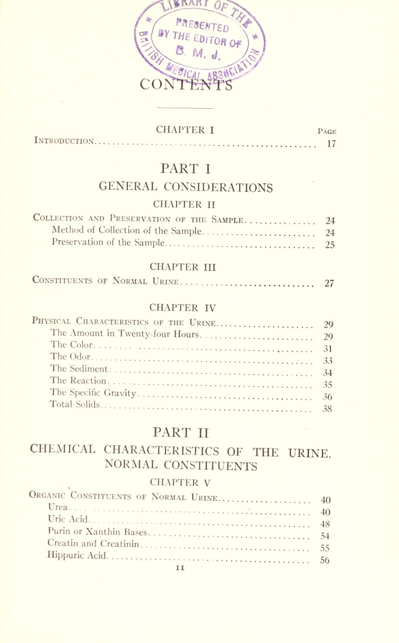 Introduction CHAPTER I Page 17 PART I GENERAL CONSIDERATIONS CHAPTER H COLLFXTION AND PRESERVATION OF THE SAMPLE. 24 Method of Collection of the Sample. 24 Preservation of the Sample. 25 CHAPTER III Constituents of Normal Urine. 27 CHAPTER IV Physical Characteristics of the Urine The Amount in Twenty-four Hours. . . . The Color. The ()dor. The Sediment. The Reaction. The Specific Gravity. Total Solids. PART II CHEMICAL CHARACTERISTICS OE THE URINE. NORMAL CONS1TTUENTS CHAPTER V « Organic Constitlhcnts of Normal Urine Urea. Uric Acid. Purin or Xanthin Eases. Crealin and Crealinin. Hippuric .Acid. 40 40 48 54 55 56 n