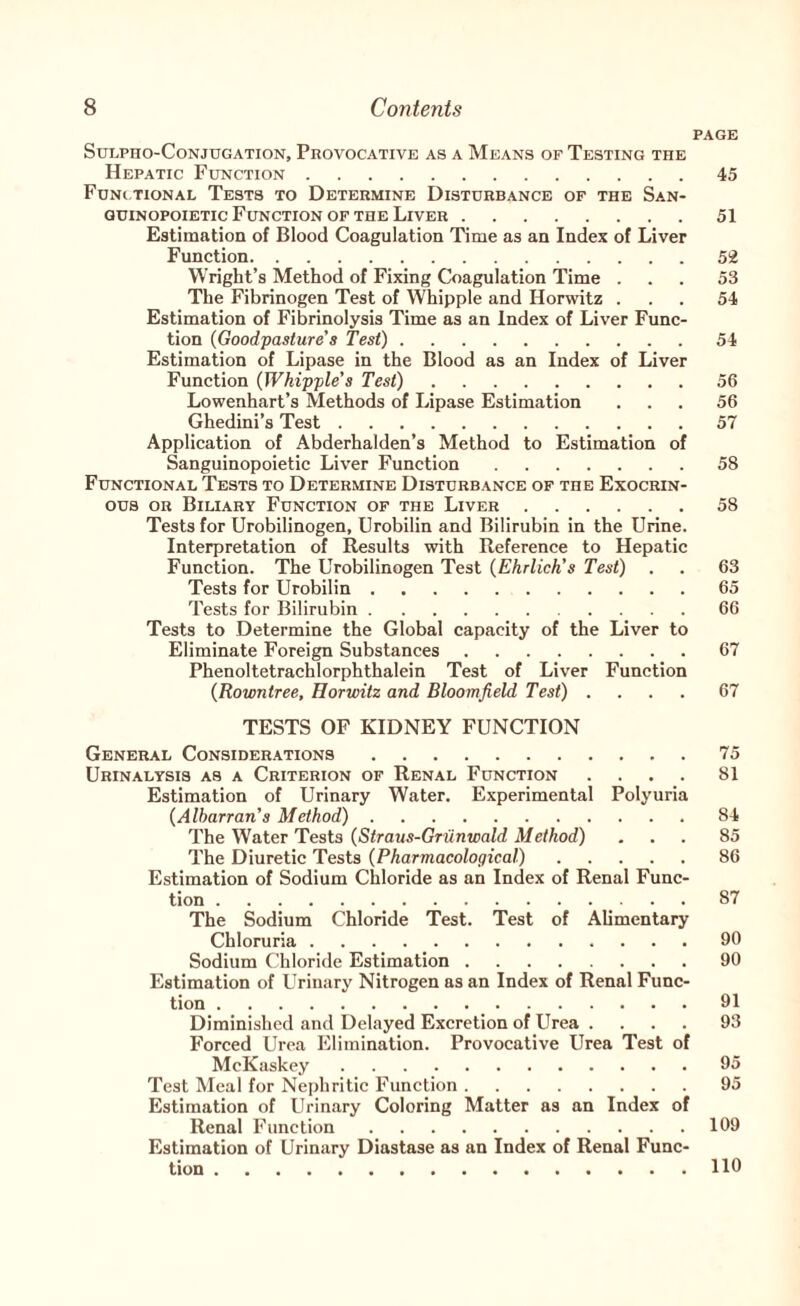PAGE SULPHO-CONJUGATION, PROVOCATIVE AS A MeANS OF TESTING THE Hepatic Function.45 Fdni.tional Tests to Determine Disturbance of the San- QUiNOPOiETic Function OF THE Liver.51 Estimation of Blood Coagulation Time as an Index of Liver Function.5!2 Wright’s Method of Fixing Coagulation Time ... 53 The Fibrinogen Test of Whipple and Horwitz ... 54 Estimation of Fibrinolysis Time as an Index of Liver Func¬ tion {Goodpasture's Test).54 Estimation of Lipase in the Blood as an Index of Liver Function {Whipple's Test).56 Lowenhart’s Methods of Lipase Estimation ... 56 Ghedini’s Test.57 Application of Abderhalden’s Method to Estimation of Sanguinopoietic Liver Function.58 Functional Tests to Determine Disturbance of the Exocrin- ous OR Biliary Function of the Liver.58 Tests for Urobilinogen, Urobilin and Bilirubin in the Urine. Interpretation of Results with Reference to Hepatic Function. The Urobilinogen Test {Ehrlich's Test) . . 63 Tests for Urobilin.65 Tests for Bilirubin.66 Tests to Determine the Global capacity of the Liver to Eliminate Foreign Substances.67 Phenoltetrachlorphthalein Test of Liver Function {Rowntree, Horwitz and Bloomfield Test) .... 67 TESTS OF KIDNEY FUNCTION General Considerations.75 Urinalysis as a Criterion of Renal Function .... 81 Estimation of Urinary Water. Experimental Polyuria {Alharran's Method).84 The Water Tests {Straus-Griinwald Method) ... 85 The Diuretic Tests {Pharmacological).86 Estimation of Sodium Chloride as an Index of Renal Func- .. The Sodium Chloride Test. Test of Alimentary Chloruria.90 Sodium Chloride Estimation.90 Estimation of Urinary Nitrogen as an Index of Renal Func¬ tion .91 Diminished and Delayed Excretion of Urea .... 93 Forced Urea Elimination. Provocative Urea Test of McKaskey.95 Test Meal for Nephritic Function.95 Estimation of Urinary Coloring Matter as an Index of Renal Function.109 Estimation of Urinary Diastase as an Index of Renal Func¬ tion .110