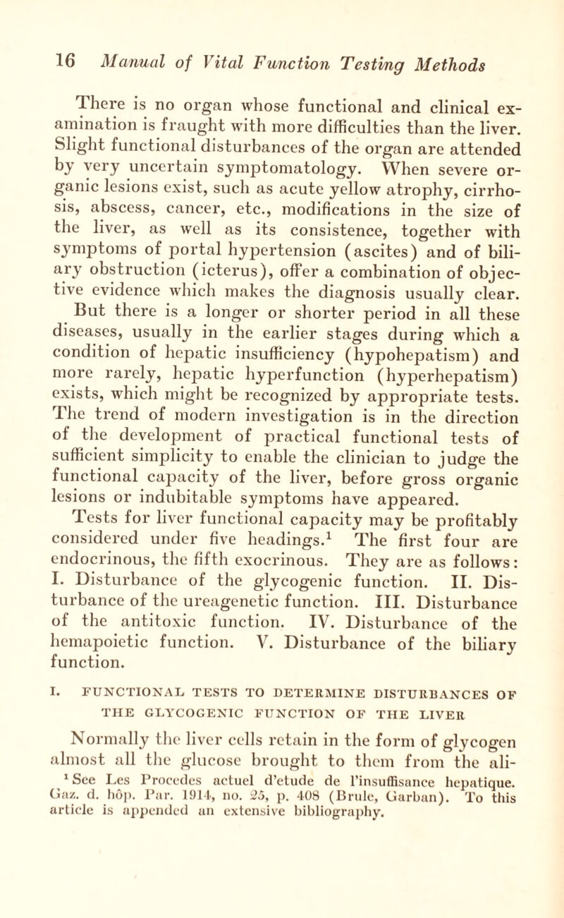 There is no organ whose functional and clinical ex¬ amination is fraught with more difficulties than the liver. Slight functional disturbances of the organ are attended by very uncertain symptomatology. When severe or¬ ganic lesions exist, such as acute yellow atrophy, cirrho¬ sis, abscess, cancer, etc., modifications in the size of the liver, as well as its consistence, together with symptoms of portal hypertension (ascites) and of bili¬ ary obstruction (icterus), offer a combination of objec¬ tive evidence wliich makes the diagnosis usually clear. But there is a longer or shorter period in all these diseases, usually in the earlier stages during which a condition of hepatic insufficiency (hypohepatism) and more rarely, hepatic hyperfunction (hyperhepatism) exists, which might be recognized by appropriate tests. The trend of modern investigation is in the direction of the development of practical functional tests of sufficient simplicity to enable the clinician to judge the functional capacity of the liver, before gross organic lesions or indubitable symptoms have appeared. Tests for liver functional capacity may be profitably considered under five headings.^ The first four are endocrinous, tlie fifth exocrinous. They are as follows: I. Disturbance of the glycogenic function. II. Dis¬ turbance of the ureagenetic function. III. Disturbance of the antitoxic function. IV. Disturbance of the hemapoietic function. V. Disturbance of the biliary function. I. rUNCTIONAL, TESTS TO DETERMINE DISTURBANCES OF THE GEYCOGENIC FUNCTION OF THE LIVER Normally the liver cells retain in the form of glycogen almost all the glucose brought to them from the ali- ‘Sce Les Procedes actuel d’elude de I’insuffisance hepatique. Ga/.. d. 1)6]). Par. no. 35, p. 408 (Bride, Garban). To this article is aiipended an extensive bibliograjiliy.